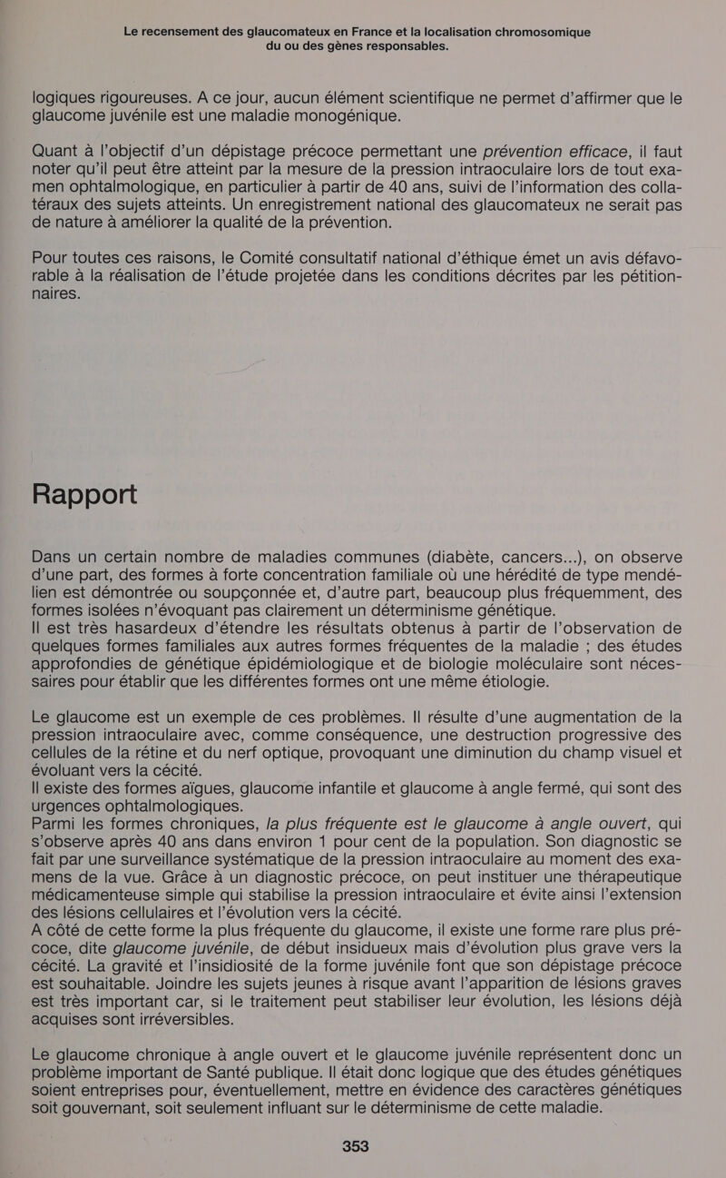 du ou des gènes responsables. logiques rigoureuses. À ce jour, aucun élément scientifique ne permet d'affirmer que le glaucome juvénile est une maladie monogénique. Quant à l'objectif d’un dépistage précoce permettant une prévention efficace, il faut noter qu'il peut être atteint par la mesure de la pression intraoculaire lors de tout exa- men ophtalmologique, en particulier à partir de 40 ans, suivi de l'information des colla- téraux des sujets atteints. Un enregistrement national des glaucomateux ne serait pas de nature à améliorer la qualité de la prévention. Pour toutes ces raisons, le Comité consultatif national d'éthique émet un avis défavo- rable à la réalisation de l’étude projetée dans les conditions décrites par les pétition- naires. Rapport Dans un certain nombre de maladies communes (diabète, cancers..), on observe d’une part, des formes à forte concentration familiale où une hérédité de type mendé- lien est démontrée ou soupçonnée et, d’autre part, beaucoup plus fréquemment, des formes isolées n’évoquant pas clairement un déterminisme génétique. Il est très hasardeux d’étendre les résultats obtenus à partir de l'observation de quelques formes familiales aux autres formes fréquentes de la maladie ; des études approfondies de génétique épidémiologique et de biologie moléculaire sont néces- saires pour établir que les différentes formes ont une même étiologie. Le glaucome est un exemple de ces problèmes. Il résulte d’une augmentation de la pression intraoculaire avec, comme conséquence, une destruction progressive des cellules de la rétine et du nerf optique, provoquant une diminution du champ visuel et évoluant vers la cécité. Il existe des formes aïgues, glaucome infantile et glaucome à angle fermé, qui sont des urgences ophtalmologiques. Parmi les formes chroniques, la plus fréquente est le glaucome à angle ouvert, qui s’observe après 40 ans dans environ 1 pour cent de la population. Son diagnostic se fait par une surveillance systématique de la pression intraoculaire au moment des exa- mens de la vue. Grâce à un diagnostic précoce, on peut instituer une thérapeutique médicamenteuse simple qui stabilise la pression intraoculaire et évite ainsi l'extension des lésions cellulaires et l’évolution vers la cécité. À côté de cette forme la plus fréquente du glaucome, il existe une forme rare plus pré- coce, dite glaucome juvénile, de début insidueux mais d'évolution plus grave vers la cécité. La gravité et l’insidiosité de la forme juvénile font que son dépistage précoce est souhaitable. Joindre les sujets jeunes à risque avant l’apparition de lésions graves est très important car, si le traitement peut stabiliser leur évolution, les lésions déjà acquises sont irréversibles. Le glaucome chronique à angle ouvert et le glaucome juvénile représentent donc un problème important de Santé publique. Il était donc logique que des études génétiques soient entreprises pour, éventuellement, mettre en évidence des caractères génétiques soit gouvernant, soit seulement influant sur le déterminisme de cette maladie.