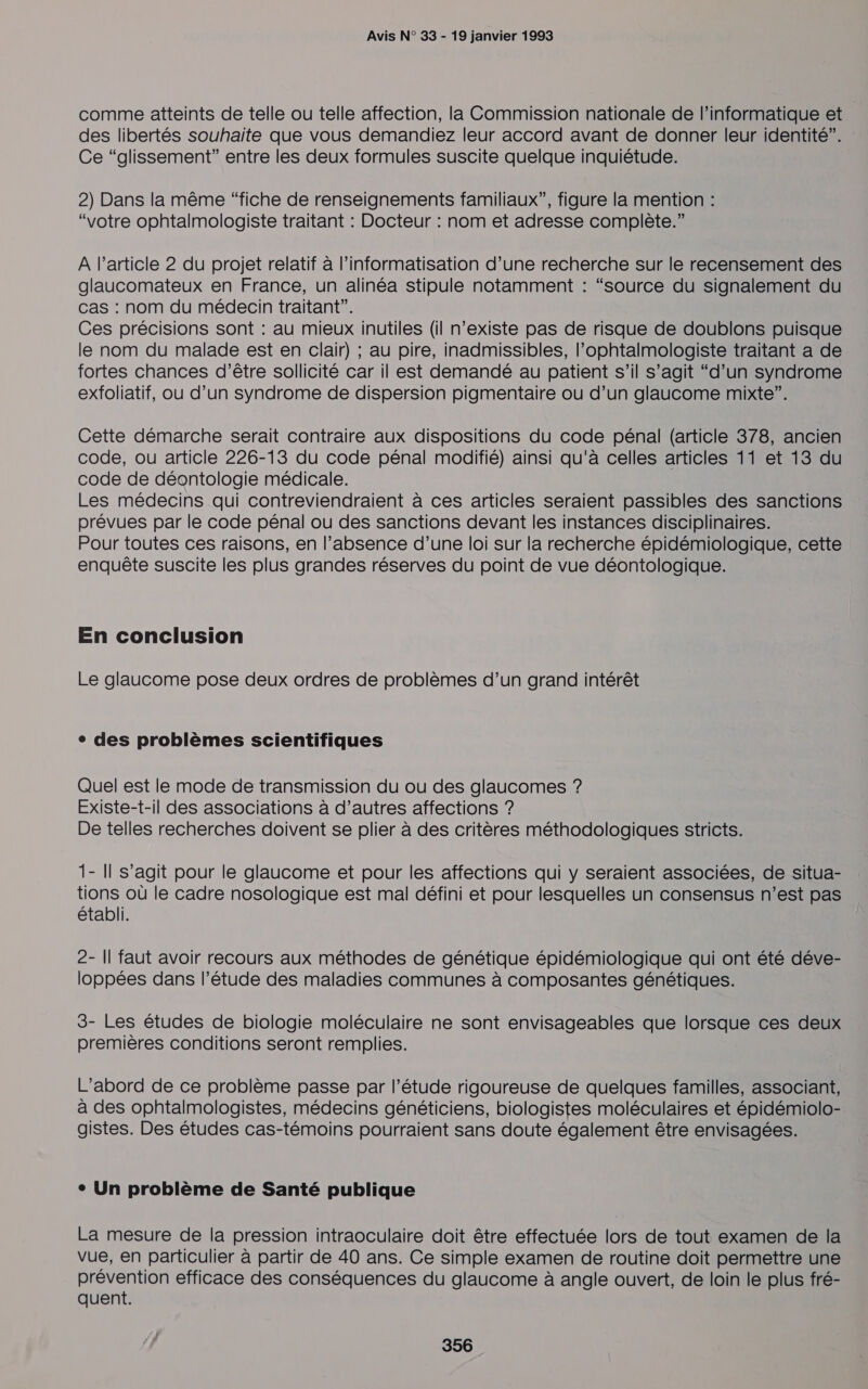 comme atteints de telle ou telle affection, la Commission nationale de l'informatique et des libertés souhaite que vous demandiez leur accord avant de donner leur identité”. : Ce “glissement” entre les deux formules suscite quelque inquiétude. 2) Dans la même “fiche de renseignements familiaux”, figure la mention : “votre ophtalmologiste traitant : Docteur : nom et adresse complète.” A l’article 2 du projet relatif à l’informatisation d’une recherche sur le recensement des glaucomateux en France, un alinéa stipule notamment : “source du signalement du cas : nom du médecin traitant”. Ces précisions sont : au mieux inutiles (il n'existe pas de risque de doublons puisque le nom du malade est en clair) ; au pire, inadmissibles, l’ophtalmologiste traitant a de fortes chances d’être sollicité car il est demandé au patient s’il s’agit “d’un syndrome exfoliatif, ou d’un syndrome de dispersion pigmentaire ou d’un glaucome mixte”. Cette démarche serait contraire aux dispositions du code pénal (article 378, ancien code, ou article 226-13 du code pénal modifié) ainsi qu'à celles articles 11 et 13 du code de déontologie médicale. Les médecins qui contreviendraient à ces articles seraient passibles des sanctions prévues par le code pénal ou des sanctions devant les instances disciplinaires. Pour toutes ces raisons, en l'absence d’une loi sur la recherche épidémiologique, cette enquête suscite les plus grandes réserves du point de vue déontologique. En conclusion Le glaucome pose deux ordres de problèmes d’un grand intérêt e des problèmes scientifiques Quel est le mode de transmission du ou des glaucomes ? Existe-t-il des associations à d’autres affections ? De telles recherches doivent se plier à des critères méthodologiques stricts. 1- Il s’agit pour le glaucome et pour les affections qui y seraient associées, de situa- tions où le cadre nosologique est mal défini et pour lesquelles un consensus n’est pas établi. 2- Il faut avoir recours aux méthodes de génétique épidémiologique qui ont été déve- loppées dans l'étude des maladies communes à composantes génétiques. 3- Les études de biologie moléculaire ne sont envisageables que lorsque ces deux premières conditions seront remplies. L’abord de ce problème passe par l'étude rigoureuse de quelques familles, associant, à des ophtalmologistes, médecins généticiens, biologistes moléculaires et épidémiolo- gistes. Des études cas-témoins pourraient sans doute également être envisagées. ° Un problème de Santé publique La mesure de la pression intraoculaire doit être effectuée lors de tout examen de la vue, en particulier à partir de 40 ans. Ce simple examen de routine doit permettre une prévention efficace des conséquences du glaucome à angle ouvert, de loin le plus fré- quent.