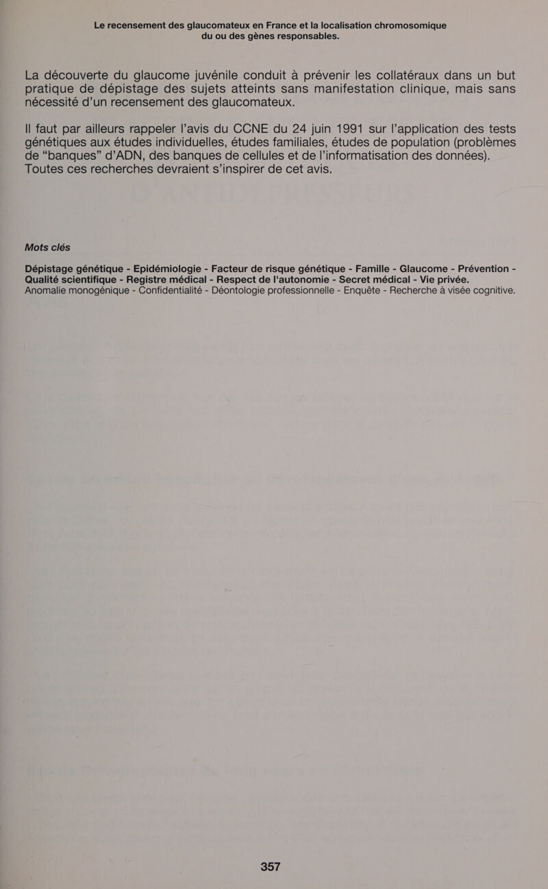 du ou des gènes responsables. La découverte du glaucome juvénile conduit à prévenir les collatéraux dans un but pratique de dépistage des sujets atteints sans manifestation clinique, mais sans nécessité d’un recensement des glaucomateux. Il faut par ailleurs rappeler l’avis du CCNE du 24 juin 1991 sur l’application des tests génétiques aux études individuelles, études familiales, études de population (problèmes de “banques” d'ADN, des banques de cellules et de l’informatisation des données). Toutes ces recherches devraient s'inspirer de cet avis. Mots clés Dépistage génétique - Epidémiologie - Facteur de risque génétique - Famille - Glaucome - Prévention - Qualité scientifique - Registre médical - Respect de l'autonomie - Secret médical - Vie privée. Anomalie monogénique - Confidentialité - Déontologie professionnelle - Enquête - Recherche à visée cognitive.