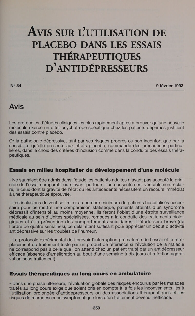 AVIS SUR L'UTILISATION DE PLACEBO DANS LES ESSAIS THÉRAPEUTIQUES D’ANTIDÉPRESSEURS N° 34 9 février 1993 AVIS Les protocoles d’études cliniques les plus rapidement aptes à prouver qu’une nouvelle molécule exerce un effet psychotrope spécifique chez les patients déprimés justifient des essais contre placebo. Or la pathologie dépressive, tant par ses risques propres où son inconfort que par la sensibilité qu’elle présente aux effets placebo, commande des précautions particu- lières, dans le choix des critères d’inclusion comme dans la conduite des essais théra- peutiques. Essais en milieu hospitalier du développement d’une molécule - Ne sauraient être admis dans l'étude les patients adultes n’ayant pas accepté le prin- cipe de l’essai comparatif où n’ayant pu fournir un consentement véritablement éclai- ré, ni ceux dont la gravité de l’état ou les antécédents nécessitent un recours immédiat à une thérapeutique éprouvée. - Les inclusions doivent se limiter au nombre minimum de patients hospitalisés néces- Saire pour permettre une comparaison statistique, patients atteints d’un syndrome dépressif d'intensité au moins moyenne. Ils feront l’objet d’une étroite surveillance médicale au sein d’Unités spécialisées, rompues à la conduite des traitements biolo- giques et à la prévention des comportements suicidaires. L'étude sera brève (de l’ordre de quatre semaines), ce délai étant suffisant pour apprécier un début d’activité antidépressive sur les troubles de l'humeur. - Le protocole expérimental doit prévoir l'interruption prématurée de l’essai et le rem- placement du traitement testé par un produit de référence si l’évolution de la maladie ne correspond pas à celle que l’on attend chez un patient traité par un antidépresseur efficace (absence d'amélioration au bout d’une semaine à dix jours et a fortiori aggra- vation sous traitement). Essais thérapeutiques au long cours en ambulatoire - Dans une phase ultérieure, l'évaluation globale des risques encourus par les malades traités au long cours exige que soient pris en compte à la fois les inconvénients liés à l’utilisation prolongée d’antidépresseurs ou des associations thérapeutiques et les risques de recrudescence symptomatique lors d’un traitement devenu inefficace.