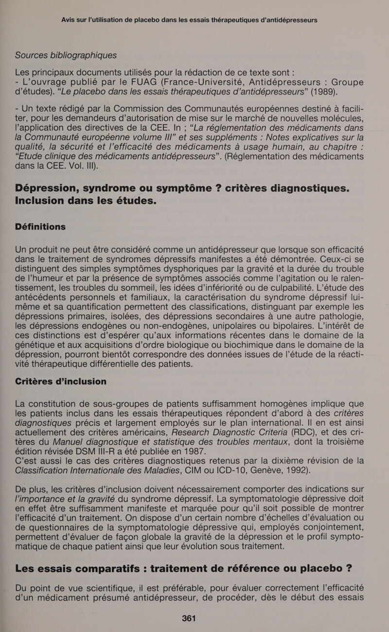 Sources bibliographiques Les principaux documents utilisés pour la rédaction de ce texte sont : - L'ouvrage publié par le FUAG (France-Université, Antidépresseurs : Groupe d’études). “Le placebo dans les essais thérapeutiques d’antidépresseurs” (1989). - Un texte rédigé par la Commission des Communautés européennes destiné à facili- ter, pour les demandeurs d’autorisation de mise sur le marché de nouvelles molécules, l'application des directives de la CEE. In ; “La réglementation des médicaments dans la Communauté européenne volume III” et ses suppléments : Notes explicatives sur la qualité, la sécurité et l'efficacité des médicaments à usage humain, au chapitre : “Etude clinique des médicaments antidépresseurs”. (Réglementation des médicaments dans la CEE. Vol. I). Dépression, syndrome ou symptôme ? critères diagnostiques. Inclusion dans les études. Définitions Un produit ne peut être considéré comme un antidépresseur que lorsque son efficacité dans le traitement de syndromes dépressifs manifestes a été démontrée. Ceux-ci se distinguent des simples symptômes dysphoriques par la gravité et la durée du trouble de l'humeur et par la présence de symptômes associés comme l’agitation ou le ralen- tissement, les troubles du sommeil, les idées d’infériorité ou de culpabilité. L'étude des antécédents personnels et familiaux, la caractérisation du syndrome dépressif lui- même et sa quantification permettent des classifications, distinguant par exemple les dépressions primaires, isolées, des dépressions secondaires à une autre pathologie, les dépressions endogènes ou non-endogènes, unipolaires ou bipolaires. L'intérêt de ces distinctions est d’espérer qu’aux informations récentes dans le domaine de la génétique et aux acquisitions d'ordre biologique ou biochimique dans le domaine de la dépression, pourront bientôt correspondre des données issues de l’étude de la réacti- vité thérapeutique différentielle des patients. Critères d’inclusion La constitution de sous-groupes de patients suffisamment homogènes implique que les patients inclus dans les essais thérapeutiques répondent d’abord à des critères diagnostiques précis et largement employés sur le plan international. || en est ainsi actuellement des critères américains, Research Diagnostic Criteria (RDC), et des cri- tères du Manuel diagnostique et statistique des troubles mentaux, dont la troisième édition révisée DSM III-R a été publiée en 1987. C'est aussi le cas des critères diagnostiques retenus par la dixième révision de la Classification Internationale des Maladies, CIM ou ICD-10, Genève, 1992). De plus, les critères d’inclusion doivent nécessairement comporter des indications sur l'importance et la gravité du syndrome dépressif. La symptomatologie dépressive doit en effet être suffisamment manifeste et marquée pour qu’il soit possible de montrer l'efficacité d’un traitement. On dispose d’un certain nombre d’échelles d'évaluation ou de questionnaires de la symptomatologie dépressive qui, employés conjointement, permettent d'évaluer de façon globale la gravité de la dépression et le profil sympto- matique de chaque patient ainsi que leur évolution sous traitement. Les essais comparatifs : traitement de référence ou placebo ? Du point de vue scientifique, il est préférable, pour évaluer correctement l’efficacité d’un médicament présumé antidépresseur, de procéder, dès le début des essais