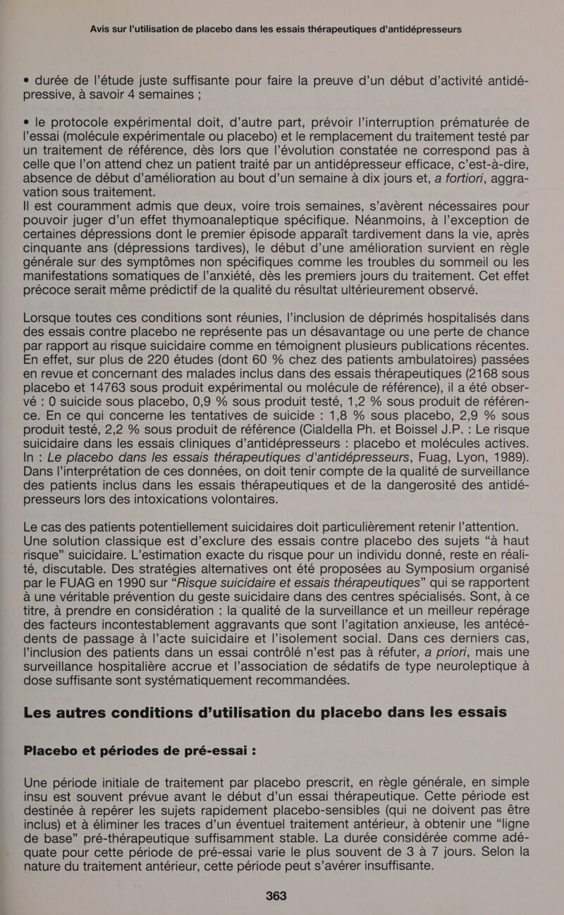 ° durée de l'étude juste suffisante pour faire la preuve d’un début d'activité antidé- pressive, à savoir 4 semaines ; e le protocole expérimental doit, d’autre part, prévoir l'interruption prématurée de l'essai (molécule expérimentale ou placebo) et le remplacement du traitement testé par un traitement de référence, dès lors que l’évolution constatée ne correspond pas à celle que l’on attend chez un patient traité par un antidépresseur efficace, c’est-à-dire, absence de début d'amélioration au bout d’un semaine à dix jours et, a fortiori, aggra- vation sous traitement. Il est couramment admis que deux, voire trois semaines, s'avèrent nécessaires pour pouvoir juger d’un effet thymoanaleptique spécifique. Néanmoins, à l'exception de certaines dépressions dont le premier épisode apparaît tardivement dans la vie, après cinquante ans (dépressions tardives), le début d’une amélioration survient en règle générale sur des symptômes non spécifiques comme les troubles du sommeil ou les manifestations somatiques de l’anxiété, dès les premiers jours du traitement. Cet effet précoce serait même prédictif de la qualité du résultat ultérieurement observé. Lorsque toutes ces conditions sont réunies, l'inclusion de déprimés hospitalisés dans des essais contre placebo ne représente pas un désavantage ou une perte de chance par rapport au risque suicidaire comme en témoignent plusieurs publications récentes. En effet, sur plus de 220 études (dont 60 % chez des patients ambulatoires) passées en revue et concernant des malades inclus dans des essais thérapeutiques (2168 sous placebo et 14763 sous produit expérimental ou molécule de référence), il a été obser- vé : 0 suicide sous placebo, 0,9 % sous produit testé, 1,2 % sous produit de référen- ce. En ce qui concerne les tentatives de suicide : 1,8 % sous placebo, 2,9 % sous produit testé, 2,2 % sous produit de référence (Cialdella Ph. et Boissel J.P. : Le risque suicidaire dans les essais cliniques d’antidépresseurs : placebo et molécules actives. In : Le placebo dans les essais thérapeutiques d'antidépresseurs, Fuag, Lyon, 1989). Dans l'interprétation de ces données, on doit tenir compte de la qualité de surveillance des patients inclus dans les essais thérapeutiques et de la dangerosité des antidé- presseurs lors des intoxications volontaires. Le cas des patients potentiellement suicidaires doit particulièrement retenir l'attention. Une solution classique est d’exclure des essais contre placebo des sujets “à haut risque” suicidaire. L’estimation exacte du risque pour un individu donné, reste en réali- té, discutable. Des stratégies alternatives ont été proposées au Symposium organisé par le FUAG en 1990 sur “Risque suicidaire et essais thérapeutiques” qui se rapportent à une véritable prévention du geste suicidaire dans des centres spécialisés. Sont, à ce titre, à prendre en considération : la qualité de la surveillance et un meilleur repérage des facteurs incontestablement aggravants que sont l’agitation anxieuse, les antécé- dents de passage à l’acte suicidaire et l’isolement social. Dans ces derniers cas, l'inclusion des patients dans un essai contrôlé n’est pas à réfuter, a priori, mais une surveillance hospitalière accrue et l'association de sédatifs de type neuroleptique à dose suffisante sont systématiquement recommandées. Les autres conditions d’utilisation du placebo dans les essais Placebo et périodes de pré-essai : Une période initiale de traitement par placebo prescrit, en règle générale, en simple insu est souvent prévue avant le début d’un essai thérapeutique. Cette période est destinée à repérer les sujets rapidement placebo-sensibles (qui ne doivent pas être inclus) et à éliminer les traces d’un éventuel traitement antérieur, à obtenir une “ligne de base” pré-thérapeutique suffisamment stable. La durée considérée comme adé- quate pour cette période de pré-essai varie le plus souvent de 3 à 7 jours. Selon la nature du traitement antérieur, cette période peut s’avérer insuffisante.