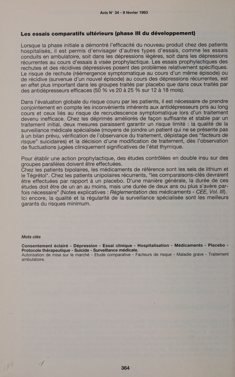 Les essais comparatifs ultérieurs (phase III du développement) Lorsque la phase initiale a démontré l'efficacité du nouveau produit chez des patients hospitalisés, il est permis d'envisager d’autres types d'essais, comme les essais conduits en ambulatoire, soit dans les dépressions légères, soit dans les dépressions récurrentes au cours d'essais à visée prophylactique. Les essais prophylactiques des rechutes et des récidives dépressives posent des problèmes relativement spécifiques. Le risque de rechute (réémergence symptomatique au cours d’un même épisode) ou de récidive (survenue d’un nouvel épisode) au cours des dépressions récurrentes, est en effet plus important dans les groupes traités par placebo que dans ceux traités par des antidépresseurs efficaces (50 % vs 20 à 25 % sur 12 à 18 mois). Dans l’évaluation globale du risque couru par les patients, il est nécessaire de prendre conjointement en compte les inconvénients inhérents aux antidépresseurs pris au long cours et ceux liés au risque de recrudescence symptomatique lors d’un traitement devenu inefficace. Chez les déprimés améliorés de façon suffisante et stable par un traitement initial, deux mesures paraissent garantir un risque limité : la qualité de la surveillance médicale spécialisée (moyens de joindre un patient qui ne se présente pas à un bilan prévu, vérification de l’observance du traitement, dépistage des “facteurs de risque” suicidaires) et la décision d’une modification de traitement, dès l'observation de fluctuations jugées cliniquement significatives de l’état thymique. Pour établir une action prophylactique, des études contrôlées en double insu sur des groupes parallèles doivent être effectuées. Chez les patients bipolaires, les médicaments de référence sont les sels de lithium et le Tégrétol*. Chez les patients unipolaires récurrents, “les comparaisons-clés devraient être effectuées par rapport à un placebo. D'une manière générale, la durée de ces études doit être de un an au moins, mais une durée de deux ans ou plus s’avère par- fois nécessaire” (Notes explicatives : Réglementation des médicaments - CEE, Vol. I). Ici encore, la qualité et la régularité de la surveillance spécialisée sont les meilleurs garants du risques minimum. Mots clés Consentement éclairé - Dépression - Essai clinique - Hospitalisation - Médicaments - Placebo - Protocole thérapeutique - Suicide - Surveillance médicale. Autorisation de mise sur le marché - Etude comparative - Facteurs de risque - Maladie grave - Traitement ambulatoire.