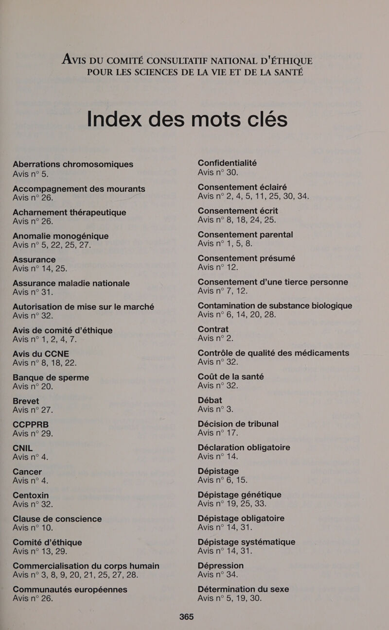 Aberrations chromosomiques Avis n° 5. Accompagnement des mourants Avis n° 26. Acharnement thérapeutique Avis n° 26. Anomalie monogénique AVIS N° 95,22, 25, 27. Assurance Avis n° 14, 25. Assurance maladie nationale Avis n° 31. Autorisation de mise sur le marché Avis n° 32. Avis de comité d’éthique Avis n° 1,2, 4, 7. Avis du CCNE Avis n° 8, 18, 22. Banque de sperme Avis n° 20. Brevet Avis n° 27. CCPPRB Avis n° 29. CNIL Avis n° 4. Cancer Avis n° 4. Centoxin Avis n° 32. Clause de conscience Avis n° 10. Comité d'éthique Avis n° 13, 29. Commercialisation du corps humain A0 829 20, 21:25, 27,28; Communautés européennes Avis n° 26. Confidentialité Avis n° 30. Consentement éclairé AVIS 427445211425 200:34 Consentement écrit Avis n° 8, 18, 24, 25. Consentement parental Avis n° 1,5, 8. Consentement présumé Avis n° 12. Consentement d’une tierce personne AVIS nr 0012; Contamination de substance biologique Avis n° 6, 14, 20, 28. Contrat Avis n° 2. Contrôle de qualité des médicaments Avis n° 32. Coût de la santé Avis n° 32. Débat Avis n° 3. Décision de tribunal Avis n° 17. Déclaration obligatoire Avis n° 14. Dépistage Avis n° 6, 15. Dépistage génétique Avis n° 19, 25, 33. Dépistage obligatoire Avis n° 14, 31. Dépistage systématique Avis n° 14, 31. Dépression Avis n° 34. Détermination du sexe Avis n° 5, 19, 30.