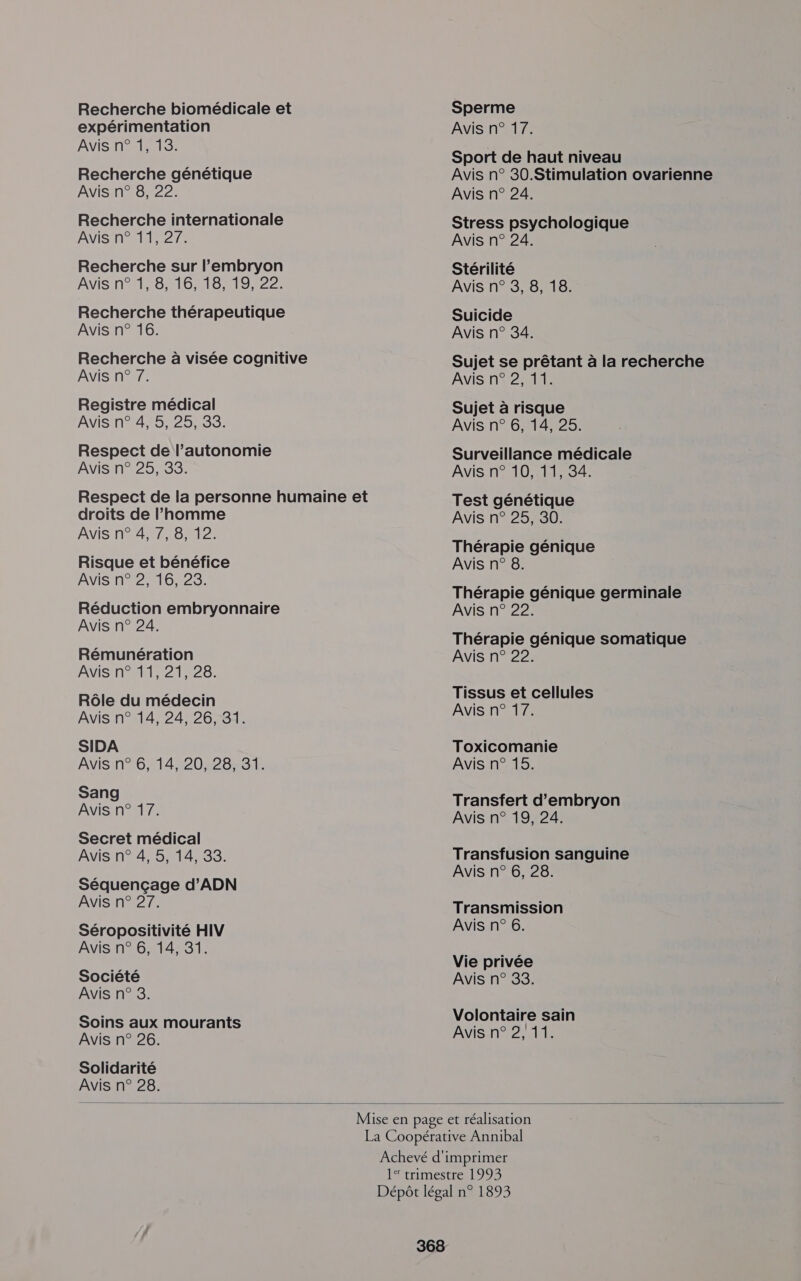 Recherche biomédicale et expérimentation Avis n° 1, 15. Recherche génétique Avis n° 8, 22. Recherche internationale ANIS TN ANT 27S Recherche sur l'embryon AVIS TOO MIONO MIS Recherche thérapeutique Avis n° 16. Recherche à visée cognitive Avis n° 7. Registre médical AVIS n#4%5,25,33: Respect de l’autonomie Avis n° 25, 33. Respect de la personne humaine et droits de l’homme ANIS NAT ee: Risque et bénéfice Avis n° 2, 16, 28. Réduction embryonnaire Avis n° 24. Rémunération AVIsn121,268; Rôle du médecin Avis n° 14, 24, 26, 31. SIDA Avis n° 6, 14, 20, 28, 31. Sang Avis n° 17. Secret médical AVIS n4,5 14733; Séquençage d'ADN Avis n° 27. Séropositivité HIV Avis n° 6, 14, 31. Société Avis n° 8. Soins aux mourants Avis n° 26. Solidarité Avis n° 28. Sperme Avis n° 17. Sport de haut niveau Avis n° 30.Stimulation ovarienne Avis n° 24. Stress psychologique Avis n° 24. Stérilité Avis n° 3, 8, 18. Suicide Avis n° 34. Sujet se prêtant à la recherche Avis n° 2, 11. Sujet à risque Avis n° 6, 14, 25. Surveillance médicale Avis n° 10,.11, 34. Test génétique Avis n° 25, 30. Thérapie génique Avis n° 8. Thérapie génique germinale Avis n° 22. Thérapie génique somatique Avis n° 22. Tissus et cellules Avis n° 17. Toxicomanie Avis n° 15. Transfert d’embryon Avis n° 19, 24. Transfusion sanguine Avis n° 6, 28. Transmission Avis n° 6. Vie privée Avis n° 38. Volontaire sain Avis n° 2,11. 