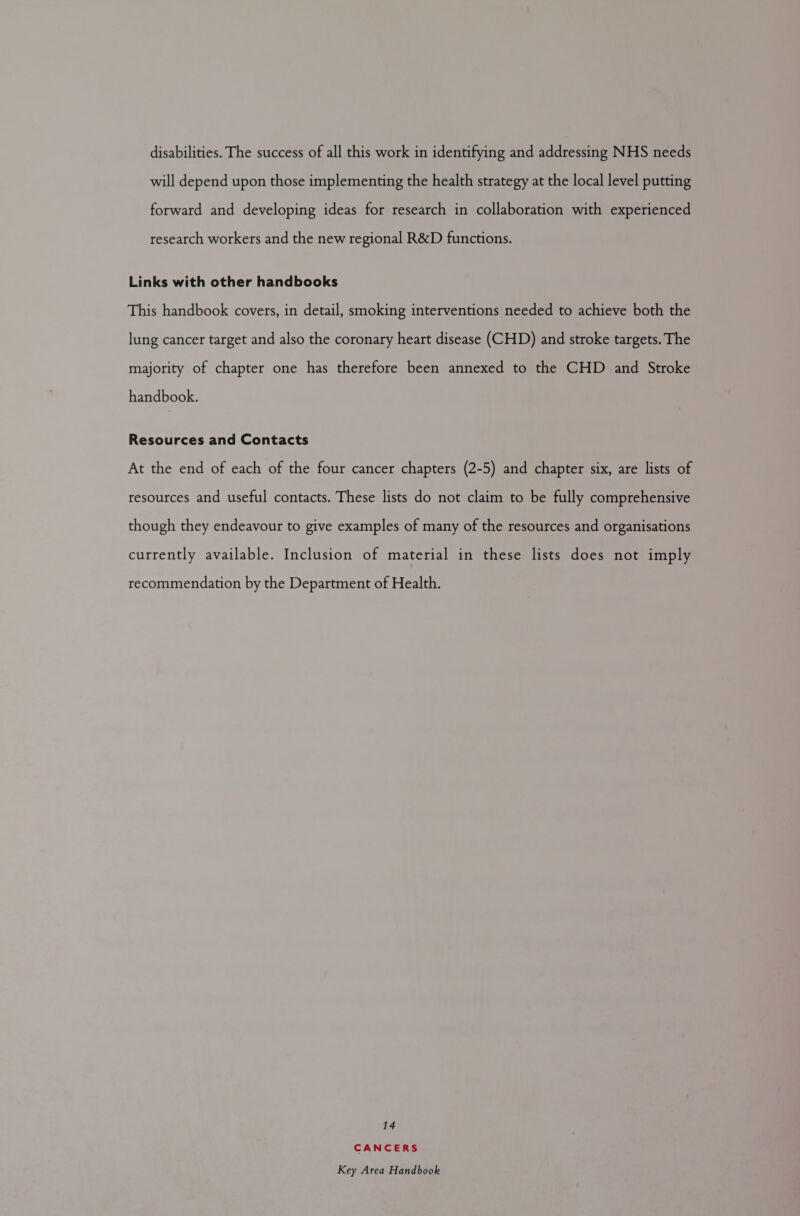 disabilities. The success of all this work in identifying and addressing NHS needs will depend upon those implementing the health strategy at the local level putting forward and developing ideas for research in collaboration with experienced research workers and the new regional R&amp;D functions. Links with other handbooks This handbook covers, in detail, smoking interventions needed to achieve both the lung cancer target and also the coronary heart disease (CHD) and stroke targets. The majority of chapter one has therefore been annexed to the CHD and Stroke handbook. Resources and Contacts At the end of each of the four cancer chapters (2-5) and chapter six, are lists of resources and useful contacts. These lists do not claim to be fully comprehensive though they endeavour to give examples of many of the resources and organisations currently available. Inclusion of material in these lists does not imply recommendation by the Department of Health. 14 CANCERS