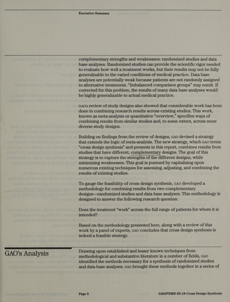 GAO’s Analysis complementary strengths and weaknesses: randomized studies and data base analyses. Randomized studies can provide the scientific rigor needed to evaluate how well a treatment works, but their results may not be fully generalizable to the varied conditions of medical practice. Data base analyses are potentially weak because patients are not randomly assigned to alternative treatments. “Imbalanced comparison groups” may result. If corrected for this problem, the results of many data base analyses would be highly generalizable to actual medical practice. GAO’s review of study designs also showed that considerable work has been done in combining research results across existing studies. This work, known as meta-analysis or quantitative “overview,” specifies ways of combining results from similar studies and, to some extent, across more diverse study designs. Building on findings from the review of designs, GAO devised a strategy that extends the logic of meta-analysis. The new strategy, which GAO terms “cross design synthesis” and presents in this report, combines results from studies that have different, complementary designs. The goal of this strategy is to capture the strengths of the different designs, while minimizing weaknesses. This goal is pursued by capitalizing upon numerous existing techniques for assessing, adjusting, and combining the results of existing studies. To gauge the feasibility of cross design synthesis, GAO developed a methodology for combining results from two complementary designs—randomized studies and data base analyses. This methodology is designed to answer the following research question: Does the treatment “work” across the full range of patients for whom it is intended? Based on the methodology presented here, along with a review of this work by a panel of experts, GAO concludes that cross design synthesis is indeed a feasible strategy. Drawing upon established and lesser known techniques from methodological and substantive literature in a number of fields, GAo identified the methods necessary for a synthesis of randomized studies and data base analyses. GAO brought these methods together in a series of