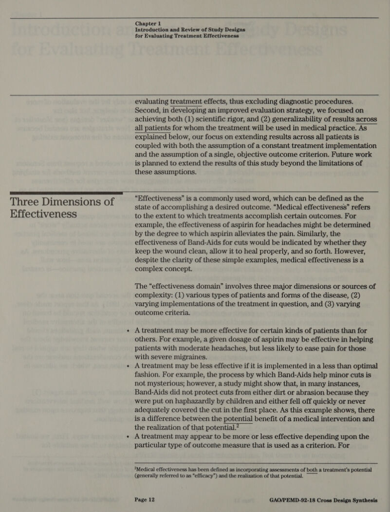 Three Dimensions of Effectiveness Chapter 1 Introduction and Review of Study Designs for Evaluating Treatment Effectiveness evaluating treatment effects, thus excluding diagnostic procedures. Second, in developing an improved evaluation strategy, we focused on achieving both (1) scientific rigor, and (2) generalizability of results across all patients for whom the treatment will be used in medical practice. As explained below, our focus on extending results across all patients is coupled with both the assumption of a constant treatment implementation and the assumption of a single, objective outcome criterion. Future work is planned to extend the results of this study beyond the limitations of these assumptions. “Effectiveness” is a commonly used word, which can be defined as the state of accomplishing a desired outcome. “Medical effectiveness” refers to the extent to which treatments accomplish certain outcomes. For example, the effectiveness of aspirin for headaches might be determined by the degree to which aspirin alleviates the pain. Similarly, the effectiveness of Band-Aids for cuts would be indicated by whether they keep the wound clean, allow it to heal properly, and so forth. However, despite the clarity of these simple examples, medical effectiveness is a complex concept. The “effectiveness domain” involves three major dimensions or sources of complexity: (1) various types of patients and forms of the disease, (2) varying implementations of the treatment in question, and (3) varying outcome criteria. A treatment may be more effective for certain kinds of patients than for others. For example, a given dosage of aspirin may be effective in helping patients with moderate headaches, but less likely to ease pain for those with severe migraines. A treatment may be less effective if it is implemented in a less than optimal fashion. For example, the process by which Band-Aids help minor cuts is not mysterious; however, a study might show that, in many instances, Band-Aids did not protect cuts from either dirt or abrasion because they were put on haphazardly by children and either fell off quickly or never adequately covered the cut in the first place. As this example shows, there is a difference between the potential benefit of a medical intervention and the realization of that potential. A treatment may appear to be more or less effective depending upon the particular type of outcome measure that is used as a criterion. For Medical effectiveness has been defined as incorporating assessments of both a treatment’s potential (generally referred to as “efficacy”) and the realization of that potential.