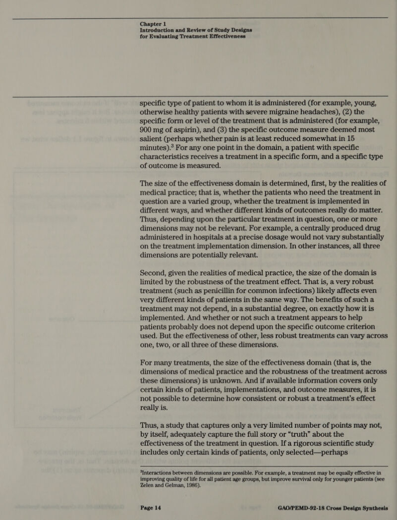 Chapter 1 Introduction and Review of Study Designs for Evaluating Treatment Effectiveness specific type of patient to whom it is administered (for example, young, otherwise healthy patients with severe migraine headaches), (2) the specific form or level of the treatment that is administered (for example, 900 mg of aspirin), and (8) the specific outcome measure deemed most salient (perhaps whether pain is at least reduced somewhat in 15 minutes).? For any one point in the domain, a patient with specific characteristics receives a treatment in a specific form, and a specific type of outcome is measured. The size of the effectiveness domain is determined, first, by the realities of medical practice; that is, whether the patients who need the treatment in question are a varied group, whether the treatment is implemented in different ways, and whether different kinds of outcomes really do matter. Thus, depending upon the particular treatment in question, one or more dimensions may not be relevant. For example, a centrally produced drug administered in hospitals at a precise dosage would not vary substantially on the treatment implementation dimension. In other instances, all three dimensions are potentially relevant. Second, given the realities of medical practice, the size of the domain is limited by the robustness of the treatment effect. That is, a very robust treatment (such as penicillin for common infections) likely affects even very different kinds of patients in the same way. The benefits of such a treatment may not depend, in a substantial degree, on exactly how it is implemented. And whether or not such a treatment appears to help patients probably does not depend upon the specific outcome criterion used. But the effectiveness of other, less robust treatments can vary across one, two, or all three of these dimensions. For many treatments, the size of the effectiveness domain (that is, the dimensions of medical practice and the robustness of the treatment across these dimensions) is unknown. And if available information covers only certain kinds of patients, implementations, and outcome measures, it is not possible to determine how consistent or robust a treatment’s effect really is. Thus, a study that captures only a very limited number of points may not, by itself, adequately capture the full story or “truth” about the effectiveness of the treatment in question. If a rigorous scientific study includes only certain kinds of patients, only selected—perhaps 3Interactions between dimensions are possible. For example, a treatment may be equally effective in improving quality of life for all patient age groups, but improve survival only for younger patients (see Zelen and Gelman, 1986).