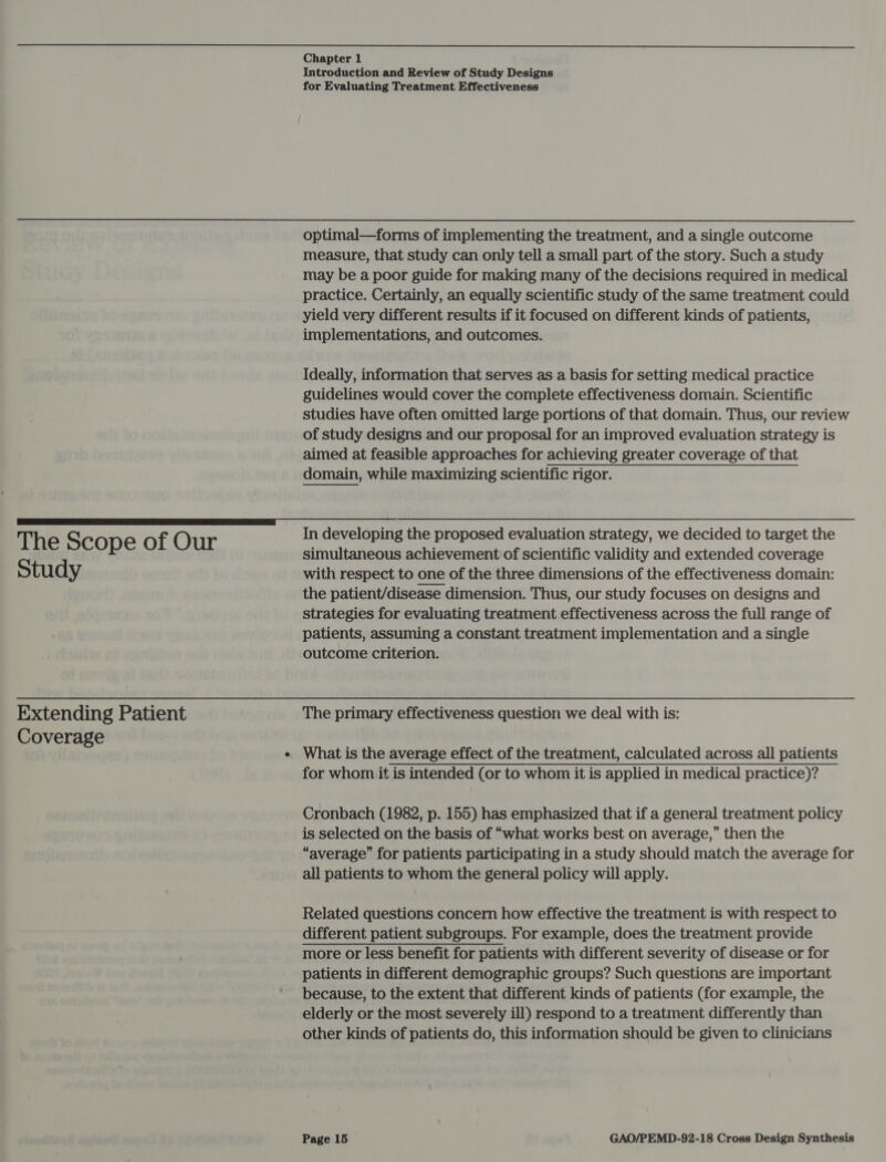  The Scope of Our Study Extending Patient Coverage Chapter 1 Introduction and Review of Study Designs for Evaluating Treatment Effectiveness optimal—forms of implementing the treatment, and a single outcome measure, that study can only tell a small part of the story. Such a study may be a poor guide for making many of the decisions required in medical practice. Certainly, an equally scientific study of the same treatment could yield very different results if it focused on different kinds of patients, implementations, and outcomes. Ideally, information that serves as a basis for setting medical practice guidelines would cover the complete effectiveness domain. Scientific studies have often omitted large portions of that domain. Thus, our review of study designs and our proposal for an improved evaluation strategy is aimed at feasible approaches for achieving greater coverage of that domain, while maximizing scientific rigor. In developing the proposed evaluation strategy, we decided to target the simultaneous achievement of scientific validity and extended coverage with respect to one of the three dimensions of the effectiveness domain: the patient/disease dimension. Thus, our study focuses on designs and strategies for evaluating treatment effectiveness across the full range of patients, assuming a constant treatment implementation and a single outcome criterion. The primary effectiveness question we deal with is: What is the average effect of the treatment, calculated across all patients for whom it is intended (or to whom it is applied in medical practice)? Cronbach (1982, p. 155) has emphasized that if a general treatment policy is selected on the basis of “what works best on average,” then the “average” for patients participating in a study should match the average for all patients to whom the general policy will apply. Related questions concern how effective the treatment is with respect to different patient subgroups. For example, does the treatment provide more or less benefit for patients with different severity of disease or for patients in different demographic groups? Such questions are important because, to the extent that different kinds of patients (for example, the elderly or the most severely ill) respond to a treatment differently than other kinds of patients do, this information should be given to clinicians