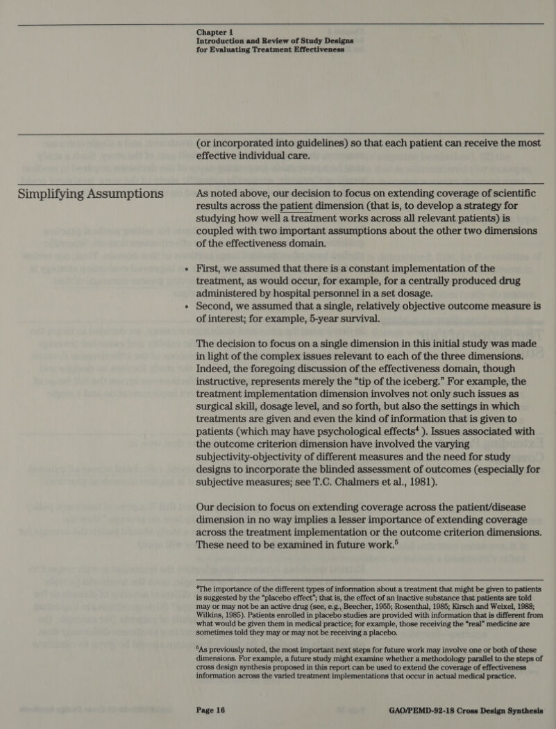  Chapter 1 Introduction and Review of Study Designs for Evaluating Treatment Effectiveness  Simplifying Assumptions (or incorporated into guidelines) so that each patient can receive the most effective individual care. As noted above, our decision to focus on extending coverage of scientific results across the patient dimension (that is, to develop a strategy for studying how well a treatment works across all relevant patients) is coupled with two important assumptions about the other two dimensions of the effectiveness domain. First, we assumed that there is a constant implementation of the treatment, as would occur, for example, for a centrally produced drug administered by hospital personnel in a set dosage. Second, we assumed that a single, relatively objective outcome measure is of interest; for example, 5-year survival. The decision to focus on a single dimension in this initial study was made in light of the complex issues relevant to each of the three dimensions. Indeed, the foregoing discussion of the effectiveness domain, though instructive, represents merely the “tip of the iceberg.” For example, the treatment implementation dimension involves not only such issues as surgical skill, dosage level, and so forth, but also the settings in which treatments are given and even the kind of information that is given to patients (which may have psychological effects‘ ). Issues associated with the outcome criterion dimension have involved the varying subjectivity-objectivity of different measures and the need for study designs to incorporate the blinded assessment of outcomes (especially for subjective measures; see T.C. Chalmers et al., 1981). Our decision to focus on extending coverage across the patient/disease dimension in no way implies a lesser importance of extending coverage across the treatment implementation or the outcome criterion dimensions. These need to be examined in future work.® ‘The importance of the different types of information about a treatment that might be given to patients is suggested by the “placebo effect”; that is, the effect of an inactive substance that patients are told may or may not be an active drug (see, e.g., Beecher, 1955; Rosenthal, 1985; Kirsch and Weixel, 1988; Wilkins, 1985). Patients enrolled in placebo studies are provided with information that is different from what would be given them in medical practice; for example, those receiving the “real” medicine are sometimes told they may or may not be receiving a placebo. 5As previously noted, the most important next steps for future work may involve one or both of these dimensions. For example, a future study might examine whether a methodology parallel to the steps of cross design synthesis proposed in this report can be used to extend the coverage of effectiveness information across the varied treatment implementations that occur in actual medical practice.