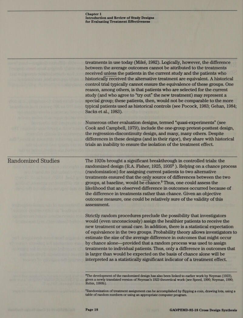 Randomized Studies Chapter 1 Introduction and Review of Study Designs for Evaluating Treatment Effectiveness treatments in use today (Miké, 1982). Logically, however, the difference between the average outcomes cannot be attributed to the treatments received unless the patients in the current study and the patients who historically received the alternative treatment are equivalent. A historical control trial typically cannot ensure the equivalence of these groups. One reason, among others, is that patients who are selected for the current study (and who agree to “try out” the new treatment) may represent a special group; these patients, then, would not be comparable to the more typical patients used as historical controls (see Pocock, 1983; Gehan, 1984; Sacks et al., 1983).  Numerous other evaluation designs, termed “quasi-experiments” (see Cook and Campbell, 1979), include the one-group pretest-posttest design, the regression-discontinuity design, and many, many others. Despite differences in these designs (and in their rigor), they share with historical trials an inability to ensure the isolation of the treatment effect. The 1920s brought a significant breakthrough in controlled trials: the randomized design (R.A. Fisher, 1925, 1935° ). Relying on a chance process (randomization) for assigning current patients to two alternative treatments ensured that the only source of differences between the two groups, at baseline, would be chance.® Thus, one could assess the likelihood that an observed difference in outcomes occurred because of the difference in treatments rather than chance. Given an objective outcome measure, one could be relatively sure of the validity of this assessment. Strictly random procedures preclude the possibility that investigators would (even unconsciously) assign the healthier patients to receive the new treatment or usual care. In addition, there is a statistical expectation of equivalence in the two groups. Probability theory allows investigators to estimate the size of the average difference in outcomes that might occur by chance alone—provided that a random process was used to assign treatments to individual patients. Thus, only a difference in outcomes that is larger than would be expected on the basis of chance alone will be interpreted as a statistically significant indicator of a treatment effect. ®The development of the randomized design has also been linked to earlier work by Neyman (1923), given a newly translated version of Neyman’s 1923 theoretical work (see Speed, 1990; Neyman, 1990; Rubin, 1990b). *Randomization of treatment assignment can be accomplished by flipping a coin, drawing lots, using a table of random numbers or using an appropriate computer program.