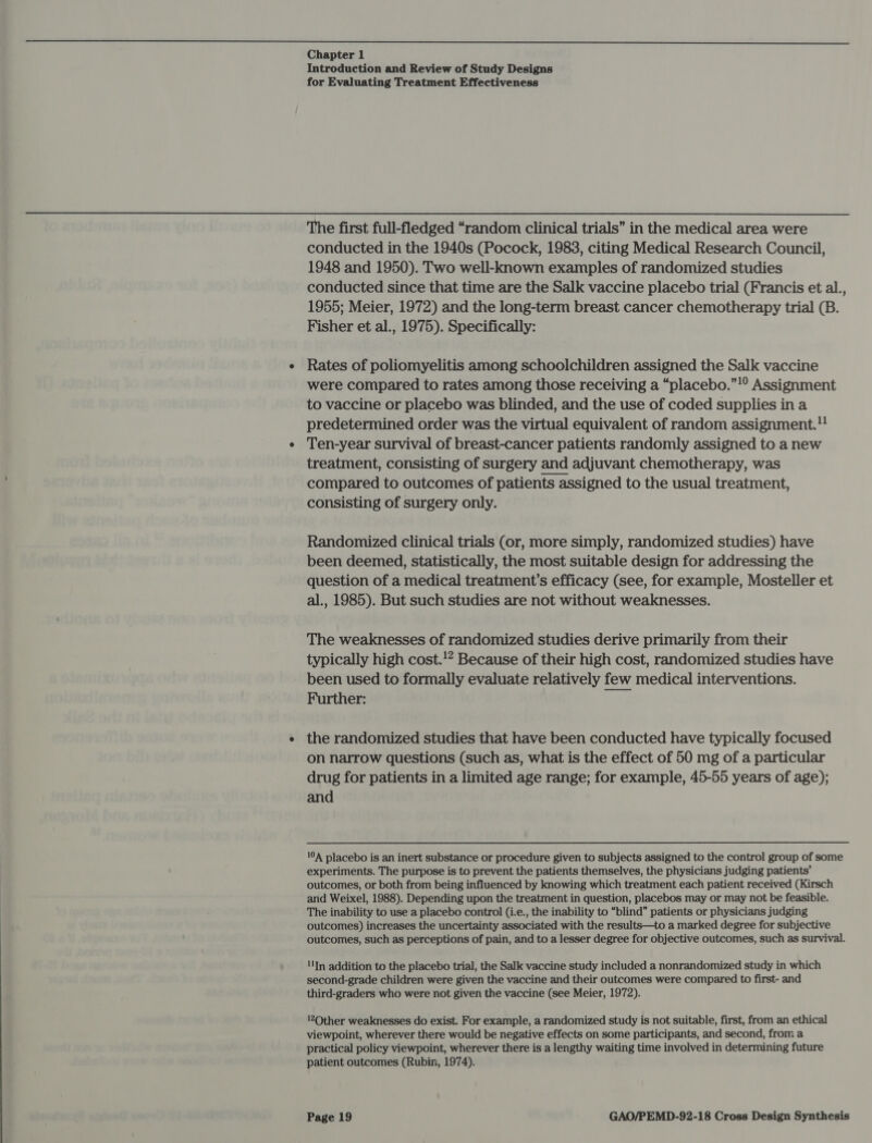  Chapter 1 Introduction and Review of Study Designs for Evaluating Treatment Effectiveness The first full-fledged “random clinical trials” in the medical area were conducted in the 1940s (Pocock, 1983, citing Medical Research Council, 1948 and 1950). Two well-known examples of randomized studies conducted since that time are the Salk vaccine placebo trial (Francis et al., 1955; Meier, 1972) and the long-term breast cancer chemotherapy trial (B. Fisher et al., 1975). Specifically: Rates of poliomyelitis among schoolchildren assigned the Salk vaccine were compared to rates among those receiving a “placebo.”!° Assignment to vaccine or placebo was blinded, and the use of coded supplies in a predetermined order was the virtual equivalent of random assignment. Ten-year survival of breast-cancer patients randomly assigned to a new treatment, consisting of surgery and adjuvant chemotherapy, was compared to outcomes of patients assigned to the usual treatment, consisting of surgery only. Randomized clinical trials (or, more simply, randomized studies) have been deemed, statistically, the most suitable design for addressing the question of a medical treatment’s efficacy (see, for example, Mosteller et al., 1985). But such studies are not without weaknesses. The weaknesses of randomized studies derive primarily from their typically high cost.!2 Because of their high cost, randomized studies have been used to formally evaluate relatively few medical interventions. Further: Pay the randomized studies that have been conducted have typically focused on narrow questions (such as, what is the effect of 50 mg of a particular drug for patients in a limited age range; for example, 45-55 years of age); and 104 placebo is an inert substance or procedure given to subjects assigned to the control group of some experiments. The purpose is to prevent the patients themselves, the physicians judging patients’ outcomes, or both from being influenced by knowing which treatment each patient received (Kirsch and Weixel, 1988). Depending upon the treatment in question, placebos may or may not be feasible. The inability to use a placebo control (i.e., the inability to “blind” patients or physicians judging outcomes) increases the uncertainty associated with the results—to a marked degree for subjective outcomes, such as perceptions of pain, and to a lesser degree for objective outcomes, such as survival. In addition to the placebo trial, the Salk vaccine study included a nonrandomized study in which second-grade children were given the vaccine and their outcomes were compared to first- and third-graders who were not given the vaccine (see Meier, 1972). !’2Other weaknesses do exist. For example, a randomized study is not suitable, first, from an ethical viewpoint, wherever there would be negative effects on some participants, and second, from a practical policy viewpoint, wherever there is a lengthy waiting time involved in determining future patient outcomes (Rubin, 1974).