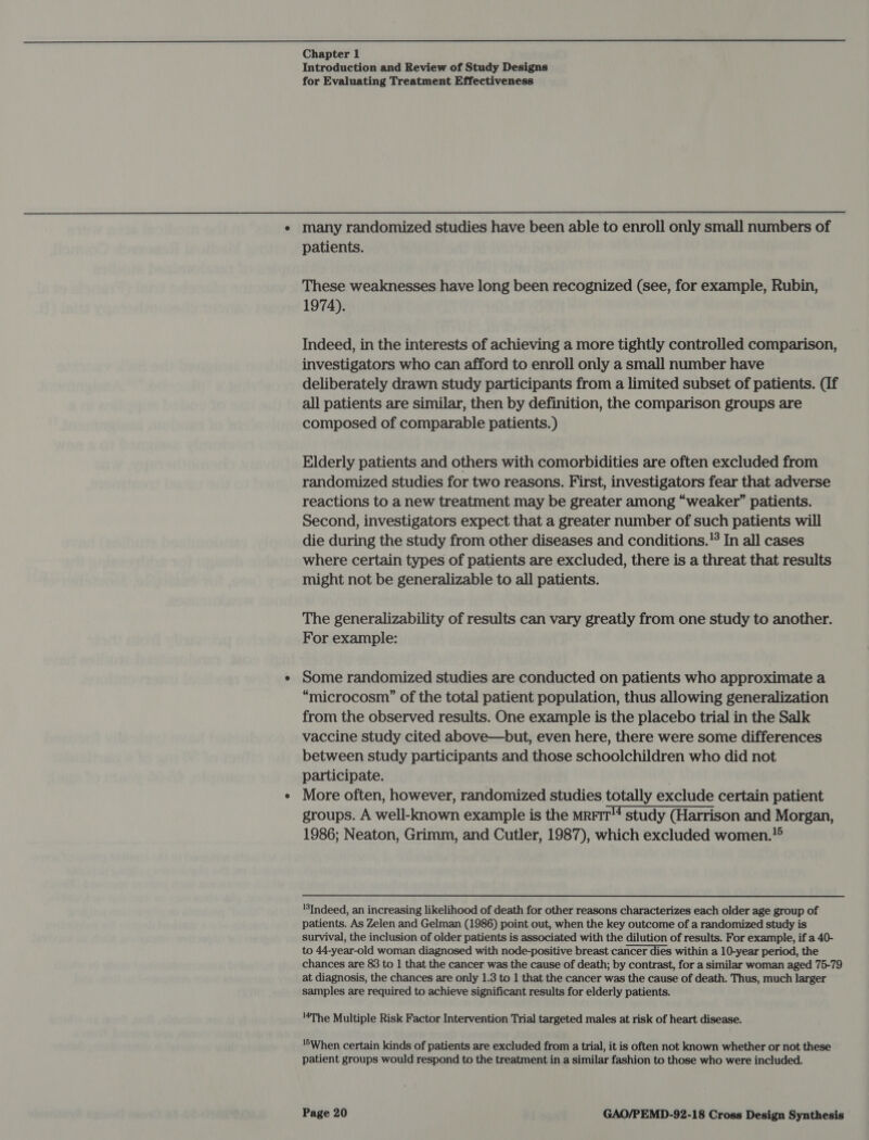  Chapter 1 Introduction and Review of Study Designs for Evaluating Treatment Effectiveness e many randomized studies have been able to enroll only small numbers of patients. These weaknesses have long been recognized (see, for example, Rubin, 1974). Indeed, in the interests of achieving a more tightly controlled comparison, investigators who can afford to enroll only a small number have deliberately drawn study participants from a limited subset of patients. (If all patients are similar, then by definition, the comparison groups are composed of comparable patients. ) Elderly patients and others with comorbidities are often excluded from randomized studies for two reasons. First, investigators fear that adverse reactions to a new treatment may be greater among “weaker” patients. Second, investigators expect that a greater number of such patients will die during the study from other diseases and conditions.'° In all cases where certain types of patients are excluded, there is a threat that results might not be generalizable to all patients. The generalizability of results can vary greatly from one study to another. For example: ¢ Some randomized studies are conducted on patients who approximate a “microcosm” of the total patient population, thus allowing generalization from the observed results. One example is the placebo trial in the Salk vaccine study cited above—but, even here, there were some differences between study participants and those schoolchildren who did not participate. . ¢ More often, however, randomized studies totally exclude certain patient groups. A well-known example is the mrrir™ study (Harrison and Morgan, 1986; Neaton, Grimm, and Cutler, 1987), which excluded women.?® ‘Indeed, an increasing likelihood of death for other reasons characterizes each older age group of patients. As Zelen and Gelman (1986) point out, when the key outcome of a randomized study is survival, the inclusion of older patients is associated with the dilution of results. For example, if a 40- to 44-year-old woman diagnosed with node-positive breast cancer dies within a 10-year period, the chances are 83 to 1 that the cancer was the cause of death; by contrast, for a similar woman aged 75-79 at diagnosis, the chances are only 1.3 to 1 that the cancer was the cause of death. Thus, much larger samples are required to achieve significant results for elderly patients. The Multiple Risk Factor Intervention Trial targeted males at risk of heart disease. ‘6When certain kinds of patients are excluded from a trial, it is often not known whether or not these patient groups would respond to the treatment in a similar fashion to those who were included.