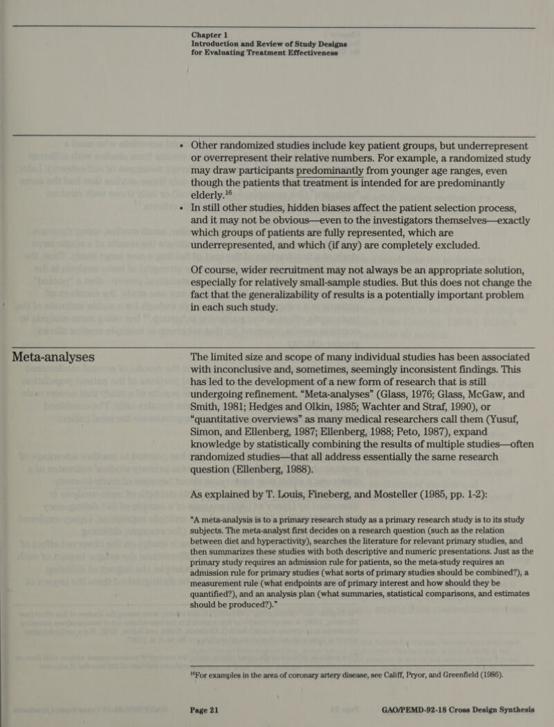 Introduction and Review of Study Designs for Evaluating Treatment Effectiveness  Meta-analyses or overrepresent their relative numbers. For example, a randomized study may draw participants predominantly from younger age ranges, even though the patients that treatment is intended for are predominantly elderly.!® In still other studies, hidden biases affect the patient selection process, and it may not be obvious—even to the investigators themselves—exactly which groups of patients are fully represented, which are underrepresented, and which (if any) are completely excluded. Of course, wider recruitment may not always be an appropriate solution, especially for relatively small-sample studies. But this does not change the fact that the generalizability of results is a potentially important problem in each such study. The limited size and scope of many individual studies has been associated with inconclusive and, sometimes, seemingly inconsistent findings. This has led to the development of a new form of research that is still undergoing refinement. “Meta-analyses” (Glass, 1976; Glass, McGaw, and Smith, 1981; Hedges and Olkin, 1985; Wachter and Straf, 1990), or “quantitative overviews” as many medical researchers call them (Yusuf, Simon, and Ellenberg, 1987; Ellenberg, 1988; Peto, 1987), expand knowledge by statistically combining the results of multiple studies—often randomized studies—that all address essentially the same research question (Ellenberg, 1988). As explained by T. Louis, Fineberg, and Mosteller (1985, pp. 1-2): subjects. The meta-analyst first decides on a research question (such as the relation between diet and hyperactivity), searches the literature for relevant primary studies, and then summarizes these studies with both descriptive and numeric presentations. Just as the primary study requires an admission rule for patients, so the meta-study requires an admission rule for primary studies (what sorts of primary studies should be combined?), a measurement rule (what endpoints are of primary interest and how should they be quantified?), and an analysis plan (what summaries, statistical comparisons, and estimates should be produced?).” 16For examples in the area of coronary artery disease, see Califf, Pryor, and Greenfield (1986).