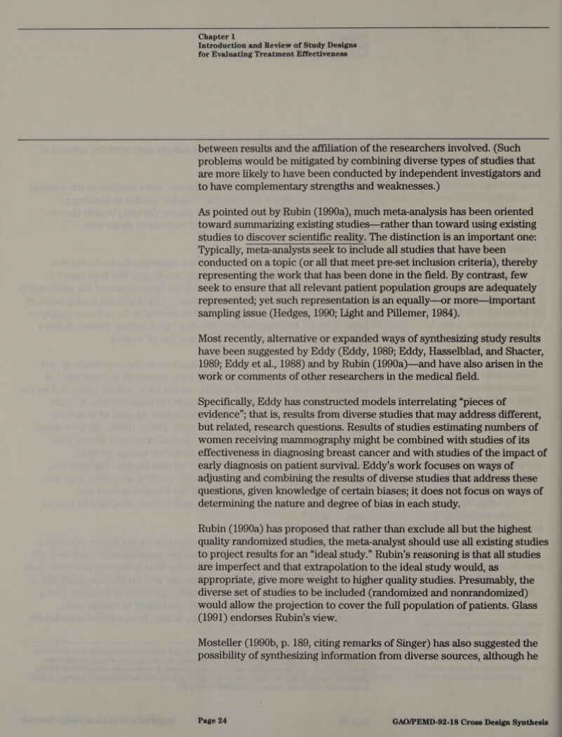  Chapter 1 Introduction and Review of Study Designs for Evaluating Treatment Effectiveness between results and the affiliation of the researchers involved. (Such problems would be mitigated by combining diverse types of studies that are more likely to have been conducted by independent investigators and to have complementary strengths and weaknesses. ) As pointed out by Rubin (1990a), much meta-analysis has been oriented toward summarizing existing studies—rather than toward using existing studies to discover scientific reality. The distinction is an important one: Typically, meta-analysts seek to include all studies that have been conducted on a topic (or all that meet pre-set inclusion criteria), thereby representing the work that has been done in the field. By contrast, few seek to ensure that all relevant patient population groups are adequately represented; yet such representation is an equally—or more—important sampling issue (Hedges, 1990; Light and Pillemer, 1984). Most recently, alternative or expanded ways of synthesizing study results have been suggested by Eddy (Eddy, 1989; Eddy, Hasselblad, and Shacter, 1989; Eddy et al., 1988) and by Rubin (1990a)—and have also arisen in the work or comments of other researchers in the medical field. Specifically, Eddy has constructed models interrelating “pieces of evidence’; that is, results from diverse studies that may address different, but related, research questions. Results of studies estimating numbers of women receiving mammography might be combined with studies of its effectiveness in diagnosing breast cancer and with studies of the impact of early diagnosis on patient survival. Eddy’s work focuses on ways of adjusting and combining the results of diverse studies that address these questions, given knowledge of certain biases; it does not focus on ways of determining the nature and degree of bias in each study. Rubin (1990a) has proposed that rather than exclude all but the highest quality randomized studies, the meta-analyst should use all existing studies to project results for an “ideal study.” Rubin’s reasoning is that all studies are imperfect and that extrapolation to the ideal study would, as appropriate, give more weight to higher quality studies. Presumably, the diverse set of studies to be included (randomized and nonrandomized) would allow the projection to cover the full population of patients. Glass (1991) endorses Rubin’s view. Mosteller (1990b, p. 189, citing remarks of Singer) has also suggested the possibility of synthesizing information from diverse sources, although he