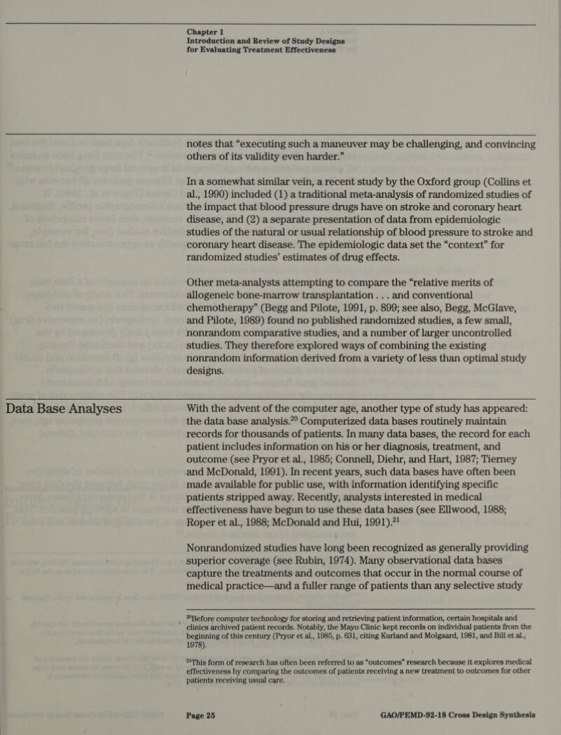  Data Base Analyses Chapter 1 Introduction and Review of Study Designs for Evaluating Treatment Effectiveness notes that “executing such a maneuver may be challenging, and convincing others of its validity even harder.” In a somewhat similar vein, a recent study by the Oxford group (Collins et al., 1990) included (1) a traditional meta-analysis of randomized studies of the impact that blood pressure drugs have on stroke and coronary heart disease, and (2) a separate presentation of data from epidemiologic studies of the natural or usual relationship of blood pressure to stroke and coronary heart disease. The epidemiologic data set the “context” for randomized studies’ estimates of drug effects. Other meta-analysts attempting to compare the “relative merits of allogeneic bone-marrow transplantation . .. and conventional chemotherapy” (Begg and Pilote, 1991, p. 899; see also, Begg, McGlave, and Pilote, 1989) found no published randomized studies, a few small, nonrandom comparative studies, and a number of larger uncontrolled studies. They therefore explored ways of combining the existing nonrandom information derived from a variety of less than optimal study designs. With the advent of the computer age, another type of study has appeared: the data base analysis.”° Computerized data bases routinely maintain records for thousands of patients. In many data bases, the record for each patient includes information on his or her diagnosis, treatment, and outcome (see Pryor et al., 1985; Connell, Diehr, and Hart, 1987; Tierney and McDonald, 1991). In recent years, such data bases have often been made available for public use, with information identifying specific patients stripped away. Recently, analysts interested in medical effectiveness have begun to use these data bases (see Ellwood, 1988; Roper et al., 1988; McDonald and Hui, 1991).?! Nonrandomized studies have long been recognized as generally providing superior coverage (see Rubin, 1974). Many observational data bases capture the treatments and outcomes that occur in the normal course of medical practice—and a fuller range of patients than any selective study °Before computer technology for storing and retrieving patient information, certain hospitals and clinics archived patient records. Notably, the Mayo Clinic kept records on individual patients from the beginning of this century (Pryor et al., 1985, p. 631, citing Kurland and Molgaard, 1981, and Bill et al., 1978). 21This form of research has often been referred to as “outcomes” research because it explores medical effectiveness by comparing the outcomes of patients receiving a new treatment to outcomes for other patients receiving usual care.