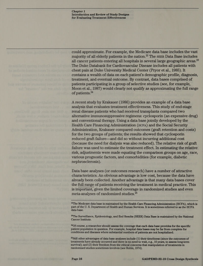 Introduction and Review of Study Designs for Evaluating Treatment Effectiveness could approximate. For example, the Medicare data base includes the vast majority of all elderly patients in the nation.”” The SEER Data Base includes all cancer patients entering all hospitals in several large geographic areas.” The Duke Databank for Cardiovascular Disease includes all patients with chest pain at Duke University Medical Center (Pryor et al., 1985). It contains a wealth of data on each patient’s demographic profile, diagnosis, treatment, and eventual outcome. By contrast, data bases comprised of patients participating in a group of selective studies (see, for example, Moon et al., 1987) would clearly not qualify as approximating the full range of patients.”4 A recent study by Krakauer (1986) provides an example of a data base analysis that evaluates treatment effectiveness. This study of end-stage renal disease patients who had received transplants compared two alternative immunosuppressive regimens: cyclosporin (an expensive drug) and conventional therapy. Using a data base jointly developed by the Health Care Financing Administration (HCFA) and the Social Security Administration, Krakauer compared outcomes (graft retention and costs) for the two groups of patients; the results showed that cyclosporin reduced graft failure—and did so without incurring additional cost (because the need for dialysis was also reduced). The relative risk of graft failure was used to estimate the treatment effect. In estimating the relative risk, adjustments were made equating the comparison groups on age, race, various prognostic factors, and comorbidities (for example, diabetic nephrosclerosis). Data base analyses (or outcomes research) have a number of attractive characteristics. An obvious advantage is low cost, because the data have already been collected. Another advantage is that many data bases cover the full range of patients receiving the treatment in medical practice. This is important, given the limited coverage in randomized studies and even meta-analyses of randomized studies.” The Medicare data base is maintained by the Health Care Financing Administration (HCFA), which is part of the U. S. Department of Health and Human Services. It is sometimes referred to as the HCFA data base. *The Surveillance, Epidemiology, and End Results (SEER) Data Base is maintained by the National Cancer Institute. *4Of course, a researcher should assess the coverage that each data base provides for the specific patient population in question. For example, hospital data bases may be far from complete for conditions and diseases where substantial numbers of patients are not hospitalized. *5Still other advantages of data base analyses include (1) their timeliness (since the outcomes of treatments have already occurred and there is no need to wait, e.g., 10 years, to assess long-term survival); and (2) their freedom from the ethical concerns that manipulation of treatments in randomized studies sometimes involves (see Rubin, 1974).