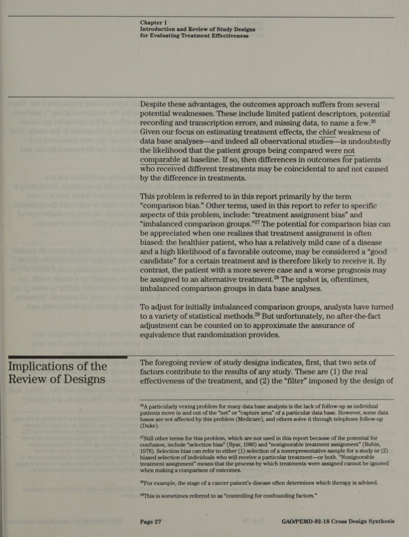 i cc a a a Chapter 1 Introduction and Review of Study Designs for Evaluating Treatment Effectiveness  Despite these advantages, the outcomes approach suffers from several potential weaknesses. These include limited patient descriptors, potential recording and transcription errors, and missing data, to name a few.” Given our focus on estimating treatment effects, the chief weakness of data base analyses—and indeed all observational studies—is undoubtedly the likelihood that the patient groups being compared were not comparable at baseline. If so, then differences in outcomes for patients who received different treatments may be coincidental to and not caused by the difference in treatments.  This problem is referred to in this report primarily by the term “comparison bias.” Other terms, used in this report to refer to specific aspects of this problem, include: “treatment assignment bias” and “imbalanced comparison groups.””’ The potential for comparison bias can be appreciated when one realizes that treatment assignment is often biased: the healthier patient, who has a relatively mild case of a disease and a high likelihood of a favorable outcome, may be considered a “good candidate” for a certain treatment and is therefore likely to receive it. By contrast, the patient with a more severe case and a worse prognosis may be assigned to an alternative treatment.” The upshot is, oftentimes, imbalanced comparison groups in data base analyses. To adjust for initially imbalanced comparison groups, analysts have turned to a variety of statistical methods.” But unfortunately, no after-the-fact adjustment can be counted on to approximate the assurance of equivalence that randomization provides.  - : The foregoing review of study designs indicates, first, that two sets of Implications of the factors contribute to the results of any study. These are (1) the real ~ Review of Designs effectiveness of the treatment, and (2) the “filter” imposed by the design of 264 particularly vexing problem for many data base analysts is the lack of follow-up as individual patients move in and out of the “net” or “capture area” of a particular data base. However, some data bases are not affected by this problem (Medicare), and others solve it through telephone follow-up (Duke). 27Still other terms for this problem, which are not used in this report because of the potential for confusion, include “selection bias” (Byar, 1980) and “nonignorable treatment assignment” (Rubin, 1978). Selection bias can refer to either (1) selection of a nonrepresentative sample for a study or (2) biased selection of individuals who will receive a particular treatment—or both. “Nonignorable treatment assignment” means that the process by which treatments were assigned cannot be ignored when making a comparison of outcomes. For example, the stage of a cancer patient’s disease often determines which therapy is advised. “This is sometimes referred to as “controlling for confounding factors.”