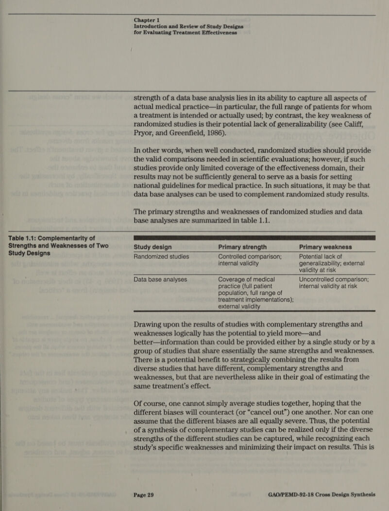  Table 1.1: Complementarity of Strengths and Weaknesses of Two Study Designs Introduction and Review of Study Designs for Evaluating Treatment Effectiveness strength of a data base analysis lies in its ability to capture all aspects of actual medical practice—in particular, the full range of patients for whom a treatment is intended or actually used; by contrast, the key weakness of randomized studies is their potential lack of generalizability (see Califf, Pryor, and Greenfield, 1986). In other words, when well conducted, randomized studies should provide the valid comparisons needed in scientific evaluations; however, if such studies provide only limited coverage of the effectiveness domain, their results may not be sufficiently general to serve as a basis for setting national guidelines for medical practice. In such situations, it may be that data base analyses can be used to complement. .randomized study results. The primary strengths and weaknesses of randomized studies and data base analyses are summarized in table 1.1. Study design Primary strength Primary weakness Randomized studies Controlled comparison; Potential lack of internal validity generalizability; external validity at risk Data base analyses Coverage of medical Uncontrolled comparison; practice (full patient internal validity at risk population, full range of treatment implementations); external validity Drawing upon the results of studies with complementary strengths and weaknesses logically has the potential to yield more—and better—information than could be provided either by a single study or by a group of studies that share essentially the same strengths and weaknesses. There is a potential benefit to strategically combining the results from diverse studies that have different, complementary strengths and weaknesses, but that are nevertheless alike in their goal of estimating the’ same treatment’s effect. Of course, one cannot simply average studies together, hoping that the different biases will counteract (or “cancel out”) one another. Nor can one assume that the different biases are all equally severe. Thus, the potential of a synthesis of complementary studies can be realized only if the diverse strengths of the different studies can be captured, while recognizing each study’s specific weaknesses and minimizing their impact on results. This is