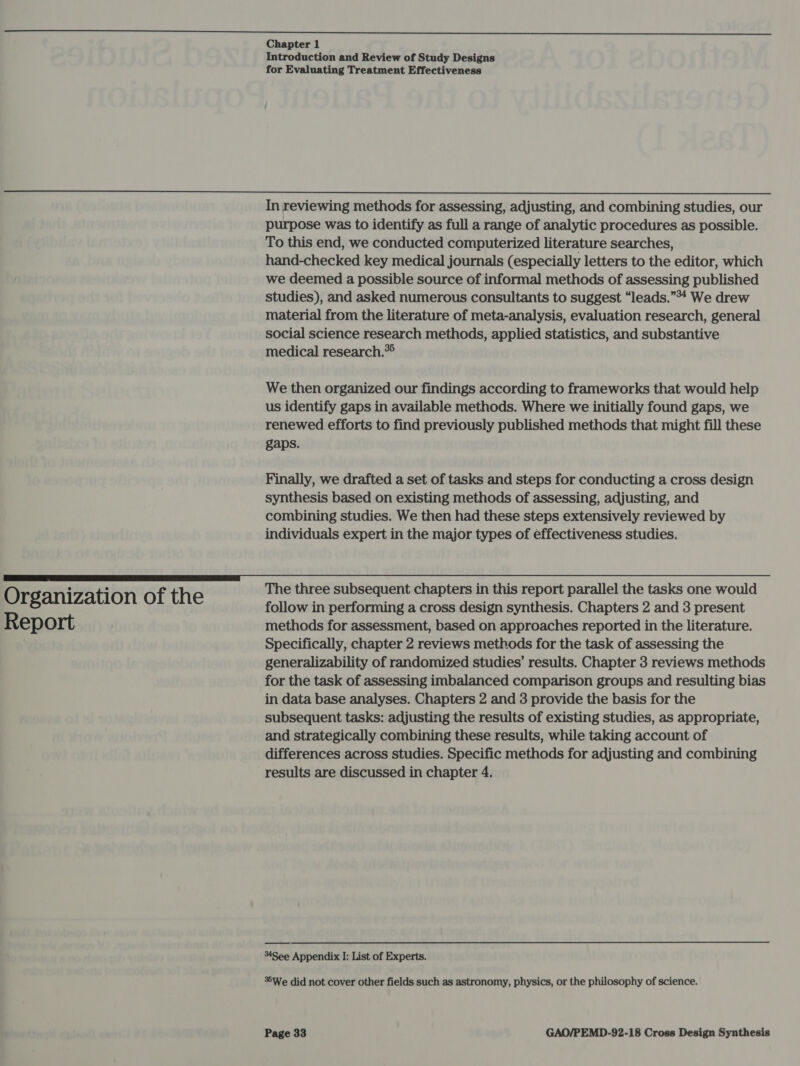 Introduction and Review of Study Designs for Evaluating Treatment Effectiveness  Organization of the Report In reviewing methods for assessing, adjusting, and combining studies, our purpose was to identify as full a range of analytic procedures as possible. To this end, we conducted computerized literature searches, hand-checked key medical journals (especially letters to the editor, which we deemed a possible source of informal methods of assessing published studies), and asked numerous consultants to suggest “leads.”*4 We drew material from the literature of meta-analysis, evaluation research, general social science research methods, applied statistics, and substantive medical research.* We then organized our findings according to frameworks that would help us identify gaps in available methods. Where we initially found gaps, we renewed efforts to find previously published methods that might fill these gaps. Finally, we drafted a set of tasks and steps for conducting a cross design synthesis based on existing methods of assessing, adjusting, and combining studies. We then had these steps extensively reviewed by individuals expert in the major types of effectiveness studies. The three subsequent chapters in this report parallel the tasks one would follow in performing a cross design synthesis. Chapters 2 and 3 present methods for assessment, based on approaches reported in the literature. Specifically, chapter 2 reviews methods for the task of assessing the generalizability of randomized studies’ results. Chapter 3 reviews methods for the task of assessing imbalanced comparison groups and resulting bias in data base analyses. Chapters 2 and 3 provide the basis for the subsequent tasks: adjusting the results of existing studies, as appropriate, and strategically combining these results, while taking account of differences across studies. Specific methods for adjusting and combining results are discussed in chapter 4. 4See Appendix I: List of Experts. *%We did not cover other fields.such as astronomy, physics, or the philosophy of science.