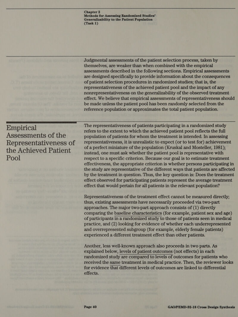 Empirical Assessments of the Representativeness of the Achieved Patient Pool Chapter 2 Methods for Assessing Randomized Studies’ Generalizability to the Patient Population (Task 1) Judgmental assessments of the patient selection process, taken by themselves, are weaker than when combined with the empirical assessments described in the following sections. Empirical assessments are designed specifically to provide information about the consequences of patient selection procedures in randomized studies; that is, the representativeness of the achieved patient pool and the impact of any nonrepresentativeness on the generalizability of the observed treatment effect. We believe that empirical assessments of representativeness should be made unless the patient pool has been randomly selected from the reference population or approximates the total patient population. The representativeness of patients participating in a randomized study refers to the extent to which the achieved patient pool reflects the full population of patients for whom the treatment is intended. In assessing representativeness, it is unrealistic to expect (or to test for) achievement of a perfect miniature of the population (Kruskal and Mosteller, 1981); instead, one must ask whether the patient pool is representative with respect to a specific criterion. Because our goal is to estimate treatment effectiveness, the appropriate criterion is whether persons participating in the study are representative of the different ways that patients are affected by the treatment in question. Thus, the key question is: Does the treatment effect observed for participating patients represent the average treatment effect that would pertain for all patients in the relevant population? Representativeness of the treatment effect cannot be measured directly; thus, existing assessments have necessarily proceeded via two-part approaches. The major two-part approach consists of (1) directly comparing the baseline characteristics (for example, patient sex and age) of participants in a randomized study to those of patients seen in medical practice, and (2) looking for evidence of whether each underrepresented and overrepresented subgroup (for example, elderly female patients) experienced a different treatment effect than other patients. Another, less well-known approach also proceeds in two parts. As explained below, levels of patient outcomes (not effects) in each randomized study are compared to levels of outcomes for patients who received the same treatment in medical practice. Then, the reviewer looks for evidence that different levels of outcomes are linked to differential effects. 