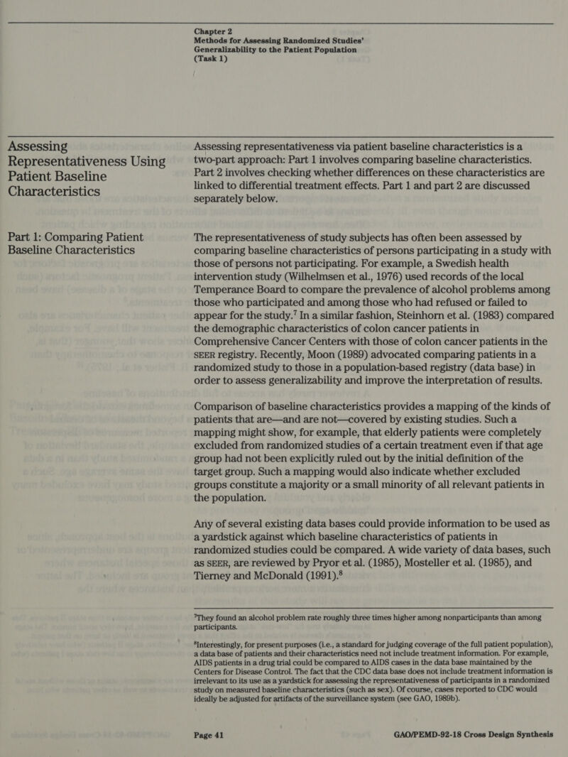 Assessing Representativeness Using Patient Baseline Characteristics Part 1: Comparing Patient Baseline Characteristics Chapter 2 Methods for Assessing Randomized Studies’ Generalizability to the Patient Population (Task 1) Assessing representativeness via patient baseline characteristics is a two-part approach: Part 1 involves comparing baseline characteristics. Part 2 involves checking whether differences on these characteristics are linked to differential treatment effects. Part 1 and part 2 are discussed separately below. The representativeness of study subjects has often been assessed by comparing baseline characteristics of persons participating in a study with those of persons not participating. For example, a Swedish health intervention study (Wilhelmsen et al., 1976) used records of the local Temperance Board to compare the prevalence of alcohol problems among those who participated and among those who had refused or failed to appear for the study.’ In a similar fashion, Steinhorn et al. (1983) compared the demographic characteristics of colon cancer patients in Comprehensive Cancer Centers with those of colon cancer patients in the SEER registry. Recently, Moon (1989) advocated comparing patients in a randomized study to those in a population-based registry (data base) in order to assess generalizability and improve the interpretation of results. Comparison of baseline characteristics provides a mapping of the kinds of patients that are—and are not—covered by existing studies. Such a mapping might show, for example, that elderly patients were completely excluded from randomized studies of a certain treatment even if that age group had not been explicitly ruled out by the initial definition of the target group. Such a mapping would also indicate whether excluded groups constitute a majority or a small minority of all relevant patients in the population. Any of several existing data bases could provide information to be used as a yardstick against which baseline characteristics of patients in randomized studies could be compared. A wide variety of data bases, such as SEER, are reviewed by Pryor et al. (1985), Mosteller et al. (1985), and Tierney and McDonald (1991).8 They found an alcohol problem rate roughly three times higher among nonparticipants than among participants. ®Interestingly, for present purposes (i.e., a standard for judging coverage of the full patient population), a data base of patients and their characteristics need not include treatment information. For example, AIDS patients in a drug trial could be compared to AIDS cases in the data base maintained by the Centers for Disease Control. The fact that the CDC data base does not include treatment information is irrelevant to its use as a yardstick for assessing the representativeness of participants in a randomized study on measured baseline characteristics (such as sex). Of course, cases reported to CDC would ideally be adjusted for artifacts of the surveillance system (see GAO, 1989b).