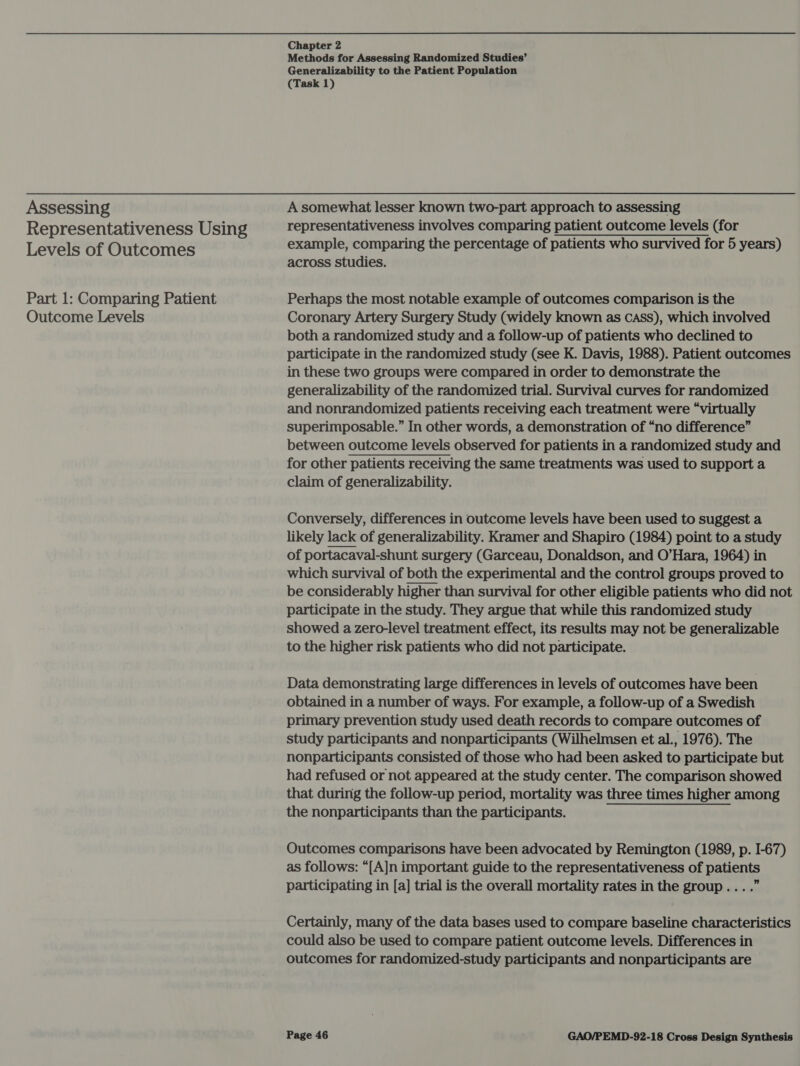 Assessing Representativeness Using Levels of Outcomes Part 1: Comparing Patient Outcome Levels Chapter 2 Methods for Assessing Randomized Studies’ Generalizability to the Patient Population (Task 1) A somewhat lesser known two-part approach to assessing representativeness involves comparing patient outcome levels (for example, comparing the percentage of patients who survived for 5 years) across studies. Perhaps the most notable example of outcomes comparison is the Coronary Artery Surgery Study (widely known as cass), which involved both a randomized study and a follow-up of patients who declined to participate in the randomized study (see K. Davis, 1988). Patient outcomes in these two groups were compared in order to demonstrate the generalizability of the randomized trial. Survival curves for randomized and nonrandomized patients receiving each treatment were “virtually superimposable.” In other words, a demonstration of “no difference” between outcome levels observed for patients in a randomized study and for other patients receiving the same treatments was used to support a claim of generalizability. Conversely, differences in outcome levels have been used to suggest a likely lack of generalizability. Kramer and Shapiro (1984) point to a study of portacaval-shunt surgery (Garceau, Donaldson, and O’Hara, 1964) in which survival of both the experimental and the control groups proved to be considerably higher than survival for other eligible patients who did not participate in the study. They argue that while this randomized study showed a zero-level treatment effect, its results may not be generalizable to the higher risk patients who did not participate. Data demonstrating large differences in levels of outcomes have been obtained in a number of ways. For example, a follow-up of a Swedish primary prevention study used death records to compare outcomes of study participants and nonparticipants (Wilhelmsen et al., 1976). The nonparticipants consisted of those who had been asked to participate but had refused or not appeared at the study center. The comparison showed that during the follow-up period, mortality was three times higher among the nonparticipants than the participants. Outcomes comparisons have been advocated by Remington (1989, p. I-67) as follows: “[A]n important guide to the representativeness of patients participating in [a] trial is the overall mortality rates in the group... .” Certainly, many of the data bases used to compare baseline characteristics could also be used to compare patient outcome levels. Differences in outcomes for randomized-study participants and nonparticipants are