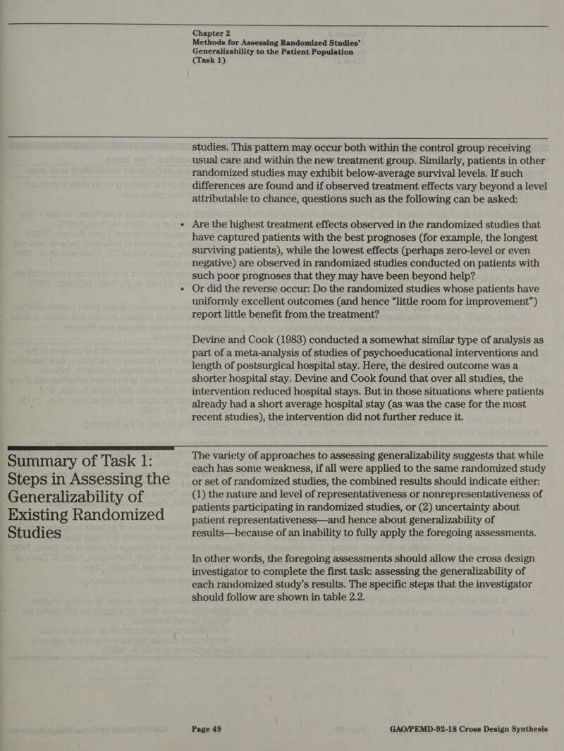 Methods for Assessing Randomized Studies’ Generalizability to the Patient Population (Task 1)  Summary of Task 1: Steps in Assessing the Generalizability of Existing Randomized Studies studies. This pattern may occur both within the control group receiving usual care and within the new treatment group. Similarly, patients in other randomized studies may exhibit below-average survival levels. If such differences are found and if observed treatment effects vary beyond a level attributable to chance, questions such as the following can be asked: Are the highest treatment effects observed in the randomized studies that have captured patients with the best prognoses (for example, the longest surviving patients), while the lowest effects (perhaps zero-level or even negative) are observed in randomized studies conducted on patients with such poor prognoses that they may have been beyond help? Or did the reverse occur: Do the randomized studies whose patients have uniformly excellent outcomes (and hence “little room for improvement”) report little benefit from the treatment? Devine and Cook (1983) conducted a somewhat similar type of analysis as part of a meta-analysis of studies of psychoeducational interventions and length of postsurgical hospital stay. Here, the desired outcome was a shorter hospital stay. Devine and Cook found that over all studies, the intervention reduced hospital stays. But in those situations where patients already had a short average hospital stay (as was the case for the most recent studies), the intervention did not further reduce it. The variety of approaches to assessing generalizability suggests that while each has some weakness, if all were applied to the same randomized study or set of randomized studies, the combined results should indicate either: (1) the nature and level of representativeness or nonrepresentativeness of patients participating in randomized studies, or (2) uncertainty about patient representativeness—and hence about generalizability of results—because of an inability to fully apply the foregoing assessments. In other words, the foregoing assessments should allow the cross design investigator to complete the first task: assessing the generalizability of each randomized study’s results. The specific steps that the investigator should follow are shown in table 2.2.