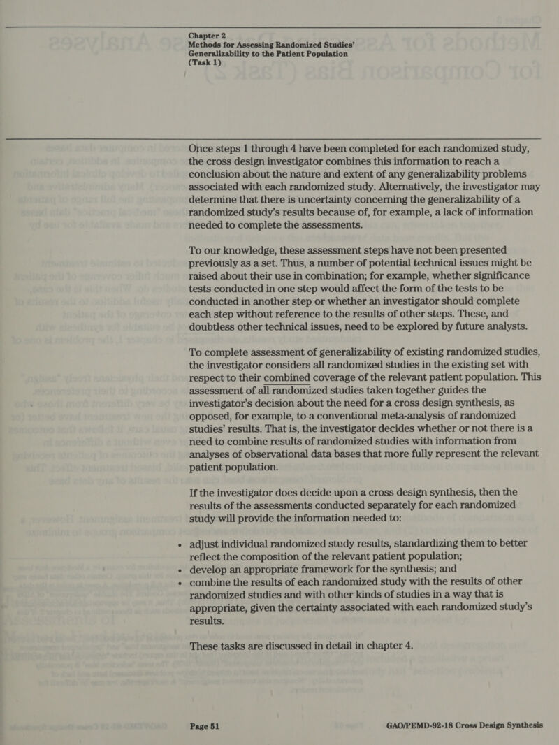 Methods for Assessing Randomized Studies’ Generalizability to the Patient Population (Task 1) Once steps 1 through 4 have been completed for each randomized study, the cross design investigator combines this information to reach a conclusion about the nature and extent of any generalizability problems associated with each randomized study. Alternatively, the investigator may determine that there is uncertainty concerning the generalizability of a randomized study’s results because of, for example, a lack of information needed to complete the assessments. To our knowledge, these assessment steps have not been presented previously as a set. Thus, a number of potential technical issues might be raised about their use in combination; for example, whether significance tests conducted in one step would affect the form of the tests to be conducted in another step or whether an investigator should complete each step without reference to the results of other steps. These, and doubtless other technical issues, need to be explored by future analysts. To complete assessment of generalizability of existing randomized studies, the investigator considers all randomized studies in the existing set with respect to their combined coverage of the relevant patient population. This assessment of all randomized studies taken together guides the investigator’s decision about the need for a cross design synthesis, as opposed, for example, to a conventional meta-analysis of randomized studies’ results. That is, the investigator decides whether or not there is a need to combine results of randomized studies with information from analyses of observational data bases that more fully represent the relevant patient population. If the investigator does decide upon a cross design synthesis, then the results of the assessments conducted separately for each randomized study will provide the information needed to: adjust individual randomized study results, standardizing them to better reflect the composition of the relevant patient population; develop an appropriate framework for the synthesis; and combine the results of each randomized study with the results of other randomized studies and with other kinds of studies in a way that is appropriate, given the certainty associated with each randomized study’s results. These tasks are discussed in detail in chapter 4.