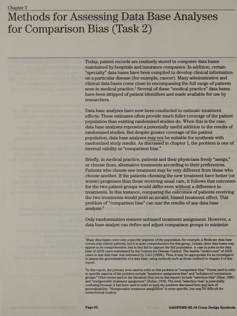 Methods for Assessing Data Base Analyses for Comparison Bias (Task 2)   Today, patient records are routinely stored in computer data bases maintained by hospitals and insurance companies. In addition, certain “specialty” data bases have been compiled to develop clinical information on a particular disease (for example, cancer). Many administrative and clinical data bases come close to encompassing the full range of patients seen in medical practice.! Several of these “medical practice” data bases have been stripped of patient identifiers and made available for use by researchers. Data base analyses have now been conducted to estimate treatment effects. These estimates often provide much fuller coverage of the patient population than existing randomized studies do. When this is the case, data base analyses represent a potentially useful addition to the results of randomized studies. But despite greater coverage of the patient population, data base analyses may not be suitable for synthesis with randomized study results. As discussed in chapter 1, the problem is one of internal validity or “comparison bias.” Briefly, in medical practice, patients and their physicians freely “assign,” or choose from, alternative treatments according to their preferences. Patients who choose one treatment may be very different from those who choose another. If the patients choosing the new treatment have better (or worse) prognoses than those receiving usual care, it follows that outcomes for the two patient groups would differ even without a difference in treatments. In this instance, comparing the outcomes of patients receiving the two treatments would yield an invalid, biased treatment effect. This problem of “comparison bias” can mar the results of any data base analysis.” Only randomization ensures unbiased treatment assignment. However, a data base analyst can define and adjust comparison groups to minimize ‘Many data bases cover only a specific segment of the population; for example, a Medicare data base covers only elderly patients, but it is quite comprehensive for this group. Certain other data bases may appear to be comprehensive, but in fact fail to capture the full population. A case in point is the data base of AIDS cases maintained by the Centers for Disease Control. The sizable “undercount” of AIDS cases in that data base was estimated by GAO (1989b). Thus, it may be appropriate for an investigator to assess the generalizability of a data base, using methods such as those outlined in chapter 2 of this report. “In this report, the primary term used to refer to this problem is “comparison bias.” Terms used to refer to specific aspects of the problem include “treatment assignment bias” and “imbalanced comparison groups.” Other terms used in the literature (but not in this report) include “selection bias” (Byar, 1980) and “nonignorable treatment assignment” (Rubin, 1978). The term “selection bias” is potentially confusing because it has been used to refer to both the problem discussed here and lack of generalizability. “Nonignorable treatment assignment” is more specific, but may be difficult for nontechnical readers. 