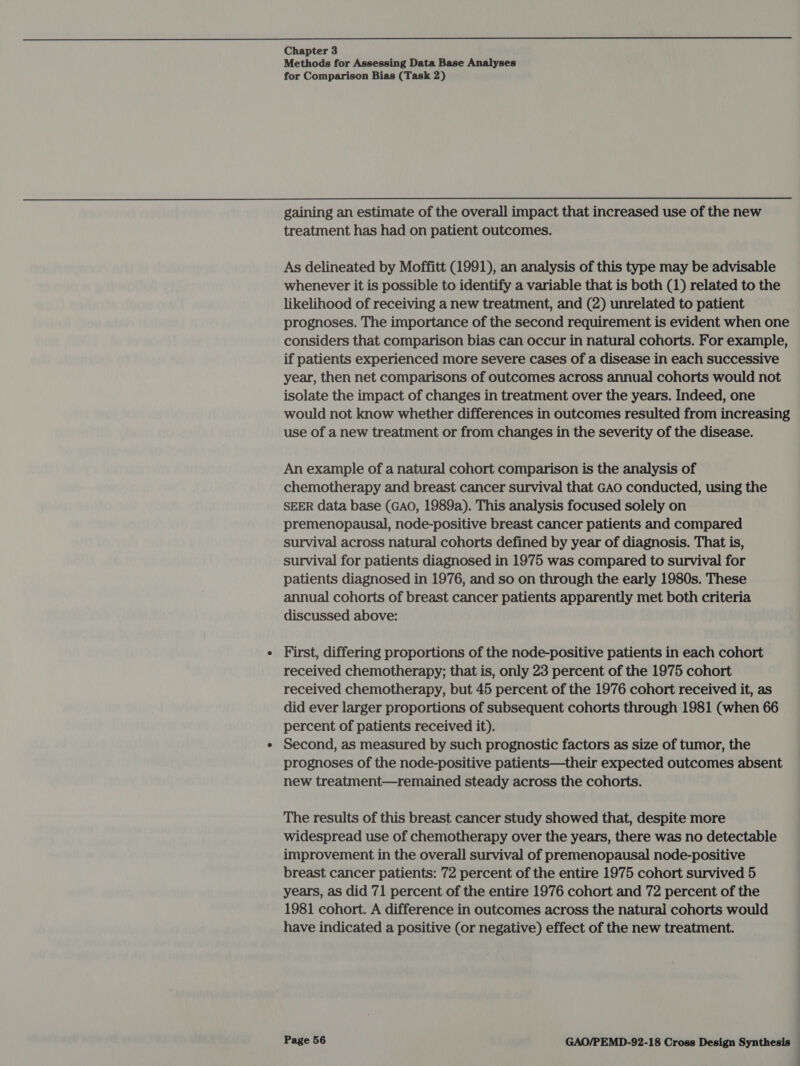  Chapter 3 Methods for Assessing Data Base Analyses for Comparison Bias (Task 2) gaining an estimate of the overall impact that increased use of the new treatment has had on patient outcomes. As delineated by Moffitt (1991), an analysis of this type may be advisable whenever it is possible to identify a variable that is both (1) related to the likelihood of receiving a new treatment, and (2) unrelated to patient prognoses. The importance of the second requirement is evident when one considers that comparison bias can occur in natural cohorts. For example, if patients experienced more severe cases of a disease in each successive year, then net comparisons of outcomes across annual cohorts would not isolate the impact of changes in treatment over the years. Indeed, one would not know whether differences in outcomes resulted from increasing use of a new treatment or from changes in the severity of the disease. An example of a natural cohort comparison is the analysis of chemotherapy and breast cancer survival that GAO conducted, using the SEER data base (GAO, 1989a). This analysis focused solely on premenopausal, node-positive breast cancer patients and compared survival across natural cohorts defined by year of diagnosis. That is, survival for patients diagnosed in 1975 was compared to survival for patients diagnosed in 1976, and so on through the early 1980s. These annual cohorts of breast cancer patients apparently met both criteria discussed above: First, differing proportions of the node-positive patients in each cohort received chemotherapy; that is, only 23 percent of the 1975 cohort received chemotherapy, but 45 percent of the 1976 cohort received it, as did ever larger proportions of subsequent cohorts through 1981 (when 66 percent of patients received it). Second, as measured by such prognostic factors as size of tumor, the prognoses of the node-positive patients—their expected outcomes absent new treatment—remained steady across the cohorts. The results of this breast cancer study showed that, despite more widespread use of chemotherapy over the years, there was no detectable improvement in the overall survival of premenopausal node-positive breast cancer patients: 72 percent of the entire 1975 cohort survived 5 years, as did 71 percent of the entire 1976 cohort and 72 percent of the 1981 cohort. A difference in outcomes across the natural cohorts would have indicated a positive (or negative) effect of the new treatment.