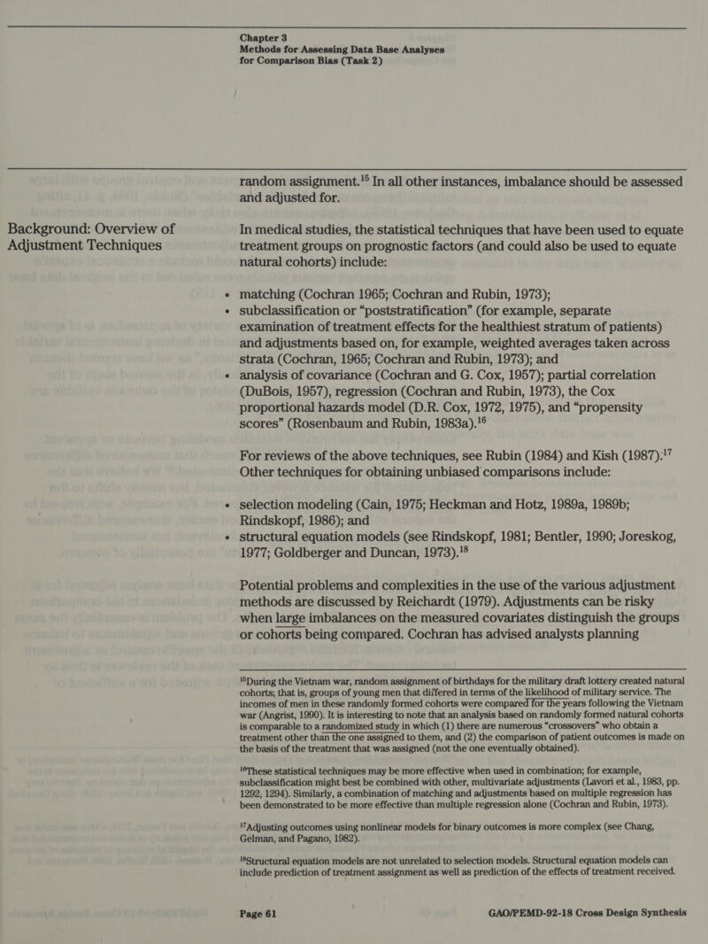  Background: Overview of Adjustment Techniques Chapter 3 Methods for Assessing Data Base Analyses for Comparison Bias (Task 2) random assignment.'® In all other instances, imbalance should be assessed and adjusted for. In medical studies, the statistical techniques that have been used to equate treatment groups on prognostic factors (and could also be used to equate natural cohorts) include: matching (Cochran 1965; Cochran and Rubin, 1973); subclassification or “poststratification” (for example, separate examination of treatment effects for the healthiest stratum of patients) and adjustments based on, for example, weighted averages taken across strata (Cochran, 1965; Cochran and Rubin, 1973); and analysis of covariance (Cochran and G. Cox, 1957); partial correlation (DuBois, 1957), regression (Cochran and Rubin, 1973), the Cox proportional hazards model (D.R. Cox, 1972, 1975), and “propensity scores” (Rosenbaum and Rubin, 1983a).!° For reviews of the above techniques, see Rubin (1984) and Kish (1987):?” Other techniques for obtaining unbiased comparisons include: selection modeling (Cain, 1975; Heckman and Hotz, 1989a, 1989b; Rindskopf, 1986); and structural equation models (see Rindskopf, 1981; Bentler, 1990; Joreskog, 1977; Goldberger and Duncan, 1973).!® Potential problems and complexities in the use of the various adjustment methods are discussed by Reichardt (1979). Adjustments can be risky when large imbalances on the measured covariates distinguish the groups or cohorts being compared. Cochran has advised analysts planning  ‘6During the Vietnam war, random assignment of birthdays for the military draft lottery created natural cohorts; that is, groups of young men that differed in terms of the likelihood of military service. The incomes of men in these randomly formed cohorts were compared for the years following the Vietnam war (Angrist, 1990). It is interesting to note that an analysis based on randomly formed natural cohorts is comparable to a randomized study in which (1) there are numerous “crossovers” who obtain a treatment other than the one assigned to them, and (2) the comparison of patient outcomes is made on the basis of the treatment that was assigned (not the one eventually obtained). 16These statistical techniques may be more effective when used in combination; for example, subclassification might best be combined with other, multivariate adjustments (Lavori et al., 1983, pp. 1292, 1294). Similarly, a combination of matching and adjustments based on multiple regression has been demonstrated to be more effective than multiple regression alone (Cochran and Rubin, 1973). '7Adjusting outcomes using nonlinear models for binary outcomes is more complex (see Chang, Gelman, and Pagano, 1982). 18Structural equation models are not unrelated to selection models. Structural equation models can include prediction of treatment assignment as well as prediction of the effects of treatment received.