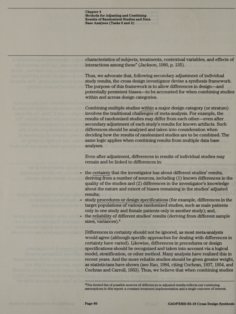 Methods for Adjusting and Combining Results of Randomized Studies and Data Base Analyses (Tasks 3 and 4) characteristics of subjects, treatments, contextual variables, and effects of interactions among these” (Jackson, 1980, p. 135). Thus, we advocate that, following secondary adjustment of individual study results, the cross design investigator devise a synthesis framework. The purpose of this framework is to allow differences in design—and potentially persistent biases—to be accounted for when combining studies within and across design categories. Combining multiple studies within a major design category (or stratum) involves the traditional challenges of meta-analysis. For example, the results of randomized studies may differ from each other—even after secondary adjustment of each study’s results for known artifacts. Such differences should be analyzed and taken into consideration when deciding how the results of randomized studies are to be combined. The same logic applies when combining results from multiple data base analyses.  Even after adjustment, differences in results of individual studies may remain and be linked to differences in: the certainty that the investigator has about different studies’ results, deriving from a number of sources, including (1) known differences in the quality of the studies and (2) differences in the investigator’s knowledge about the nature and extent of biases remaining in the studies’ adjusted results; study procedures or design specifications (for example, differences in the target populations of various randomized studies, such as male patients only in one study and female patients only in another study); and, the reliability of different studies’ results (deriving from different sample sizes, variances).* Differences in certainty should not be ignored, as most meta-analysts would agree (although specific approaches for dealing with differences in certainty have varied). Likewise, differences in procedures or design specifications should be recognized and taken into account via a logical model, stratification, or other method. Many analysts have realized this in recent years. And the more reliable studies should be given greater weight, as Statisticians have shown (see Rao, 1984, citing Cochran, 1937, 1954, and Cochran and Carroll, 1953). Thus, we believe that when combining studies ‘This limited list of possible sources of differences in adjusted results reflects our continuing assumptions in this report: a constant treatment implementation and a single outcome of interest.