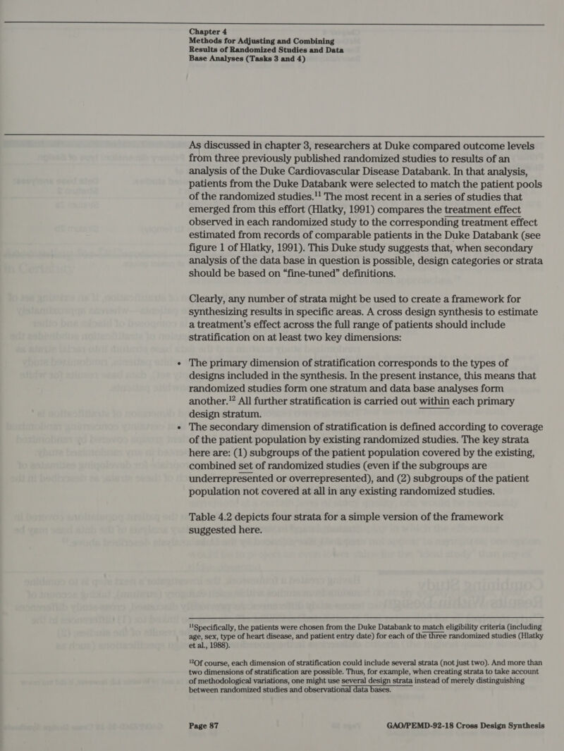 NN ee a ee Chapter 4 Methods for Adjusting and Combining Results of Randomized Studies and Data Base Analyses (Tasks 3 and 4)  As discussed in chapter 3, researchers at Duke compared outcome levels from three previously published randomized studies to results of an analysis of the Duke Cardiovascular Disease Databank. In that analysis, patients from the Duke Databank were selected to match the patient pools of the randomized studies.!! The most recent in a series of studies that emerged from this effort (Hlatky, 1991) compares the treatment effect observed in each randomized study to the corresponding treatment effect estimated from records of comparable patients in the Duke Databank (see figure 1 of Hlatky, 1991). This Duke study suggests that, when secondary analysis of the data base in question is possible, design categories or strata should be based on “fine-tuned” definitions. Clearly, any number of strata might be used to create a framework for synthesizing results in specific areas. A cross design synthesis to estimate a treatment’s effect across the full range of patients should include stratification on at least two key dimensions: e The primary dimension of stratification corresponds to the types of designs included in the synthesis. In the present instance, this means that randomized studies form one stratum and data base analyses form another.” All further stratification is carried out within each primary design stratum. e The secondary dimension of stratification is defined according to coverage of the patient population by existing randomized studies. The key strata here are: (1) subgroups of the patient population covered by the existing, combined set of randomized studies (even if the subgroups are underrepresented or overrepresented), and (2) subgroups of the patient population not covered at all in any existing randomized studies. Table 4.2 depicts four strata for a simple version of the framework suggested here. ‘Specifically, the patients were chosen from the Duke Databank to match eligibility criteria (including age, sex, type of heart disease, and patient entry date) for each of the three randomized studies (Hlatky et al., 1988). !2Of course, each dimension of stratification could include several strata (not just two). And more than two dimensions of stratification are possible. Thus, for example, when creating strata to take account of methodological variations, one might use several design strata instead of merely distinguishing between randomized studies and observation ta bases.