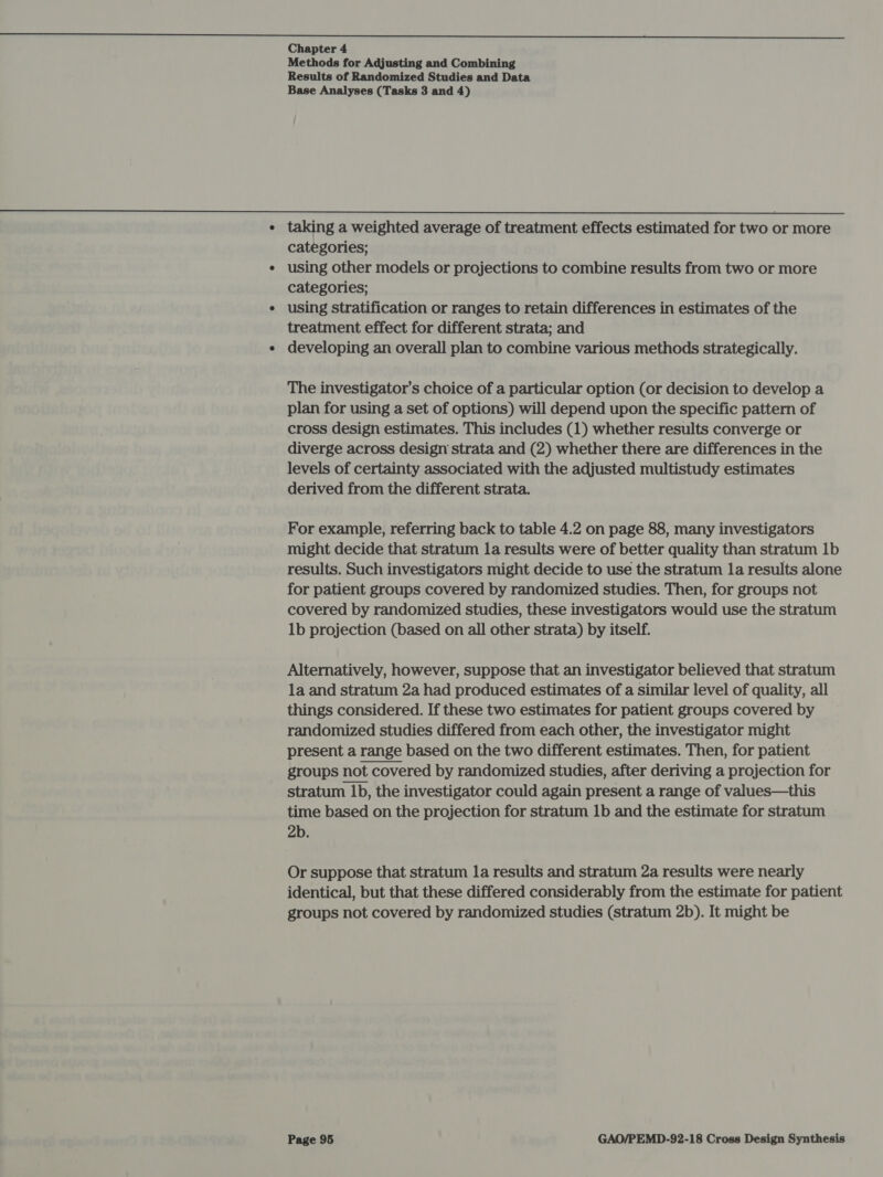  Chapter 4 Methods for Adjusting and Combining Results of Randomized Studies and Data Base Analyses (Tasks 3 and 4)  ¢ taking a weighted average of treatment effects estimated for two or more categories; ¢ using other models or projections to combine results from two or more categories; ¢ using stratification or ranges to retain differences in estimates of the treatment effect for different strata; and ¢ developing an overall plan to combine various methods strategically. The investigator’s choice of a particular option (or decision to develop a plan for using a set of options) will depend upon the specific pattern of cross design estimates. This includes (1) whether results converge or diverge across design strata and (2) whether there are differences in the levels of certainty associated with the adjusted multistudy estimates derived from the different strata. For example, referring back to table 4.2 on page 88, many investigators might decide that stratum la results were of better quality than stratum 1b results. Such investigators might decide to use the stratum la results alone for patient groups covered by randomized studies. Then, for groups not covered by randomized studies, these investigators would use the stratum 1b projection (based on all other strata) by itself. Alternatively, however, suppose that an investigator believed that stratum la and stratum 2a had produced estimates of a similar level of quality, all things considered. If these two estimates for patient groups covered by randomized studies differed from each other, the investigator might present a range based on the two different estimates. Then, for patient groups not covered by randomized studies, after deriving a projection for stratum 1b, the investigator could again present a range of values—this time based on the projection for stratum 1b and the estimate for stratum 2b.  Or suppose that stratum la results and stratum 2a results were nearly identical, but that these differed considerably from the estimate for patient groups not covered by randomized studies (stratum 2b). It might be