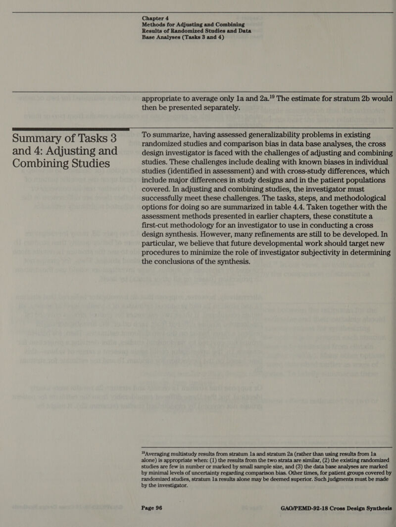 Summary of Tasks 3 and 4: Adjusting and Combining Studies Chapter 4 Methods for Adjusting and Combining Results of Randomized Studies and Data Base Analyses (Tasks 3 and 4) appropriate to average only la and 2a.!° The estimate for stratum 2b would then be presented separately. To summarize, having assessed generalizability problems in existing randomized studies and comparison bias in data base analyses, the cross design investigator is faced with the challenges of adjusting and combining studies. These challenges include dealing with known biases in individual studies (identified in assessment) and with cross-study differences, which include major differences in study designs and in the patient populations covered. In adjusting and combining studies, the investigator must successfully meet these challenges. The tasks, steps, and methodological options for doing so are summarized in table 4.4. Taken together with the assessment methods presented in earlier chapters, these constitute a first-cut methodology for an investigator to use in conducting a cross design synthesis. However, many refinements are still to be developed. In particular, we believe that future developmental work should target new procedures to minimize the role of investigator subjectivity in determining the conclusions of the synthesis. 1°Averaging multistudy results from stratum la and stratum 2a (rather than using results from la alone) is appropriate when: (1) the results from the two strata are similar, (2) the existing randomized studies are few in number or marked by small sample size, and (3) the data base analyses are marked by minimal levels of uncertainty regarding comparison bias. Other times, for patient groups covered by randomized studies, stratum la results alone may be deemed superior. Such judgments must be made by the investigator.