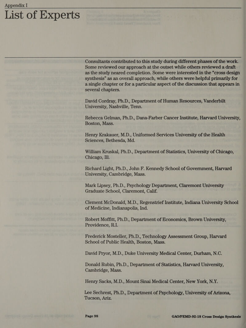 List of Experts Consultants contributed to this study during different phases of the work. Some reviewed our approach at the outset while others reviewed a draft as the study neared completion. Some were interested in the “cross design synthesis” as an overall approach, while others were helpful primarily for a single chapter or for a particular aspect of the discussion that appears in several chapters. David Cordray, Ph.D., Department of Human Resources, Vanderbilt University, Nashville, Tenn. Rebecca Gelman, Ph.D., Dana-Farber Cancer Institute, Harvard University, Boston, Mass. Henry Krakauer, M.D., Uniformed Services University of the Health Sciences, Bethesda, Md. William Kruskal, Ph.D., Department of Statistics, University of Chicago, Chicago, Ill. Richard Light, Ph.D., John F. Kennedy School of Government, Harvard University, Cambridge, Mass. Mark Lipsey, Ph.D., Psychology Department, Claremont University Graduate School, Claremont, Calif. Clement McDonald, M.D., Regenstrief Institute, Indiana University School of Medicine, Indianapolis, Ind. Robert Moffitt, Ph.D., Department of Economics, Brown University, Providence, R.I. Frederick Mosteller, Ph.D., Technology Assessment Group, Harvard School of Public Health, Boston, Mass. David Pryor, M.D., Duke University Medical Center, Durham, N.C. Donald Rubin, Ph.D., Department of Statistics, Harvard University, Cambridge, Mass. Henry Sacks, M.D., Mount Sinai Medical Center, New York, N.Y. Lee Sechrest, Ph.D., Department of Psychology, University of Arizona, Tucson, Ariz.