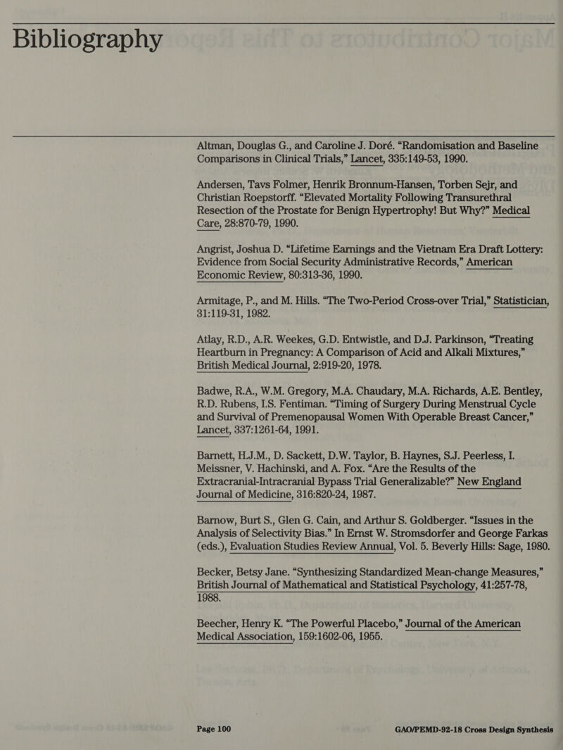 Bibliography Altman, Douglas G., and Caroline J. Doré. “Randomisation and Baseline Comparisons in Clinical Trials,” Lancet, 335:149-53, 1990. Andersen, Tavs Folmer, Henrik Bronnum-Hansen, Torben Sejr, and Christian Roepstorff. “Elevated Mortality Following Transurethral Resection of the Prostate for Benign Hypertrophy! But Why?” Medical Care, 28:870-79, 1990. Angrist, Joshua D. “Lifetime Earnings and the Vietnam Era Draft Lottery: Evidence from Social Security Administrative Records,” American Economic Review, 80:313-36, 1990. Armitage, P., and M. Hills. “The Two-Period Cross-over Trial,” Statistician, 31:119-31, 1982. Atlay, R.D., A.R. Weekes, G.D. Entwistle, and D.J. Parkinson, “Treating Heartburn in Pregnancy: A Comparison of Acid and Alkali Mixtures,” British Medical Journal, 2:919-20, 1978. Badwe, R.A., W.M. Gregory, M.A. Chaudary, M.A. Richards, A.E. Bentley, R.D. Rubens, I.S. Fentiman. “Timing of Surgery During Menstrual Cycle and Survival of Premenopausal Women With Operable Breast Cancer,” Lancet, 337:1261-64, 1991.  Barnett, H.J.M., D. Sackett, D.W. Taylor, B. Haynes, S.J. Peerless, I. Meissner, V. Hachinski, and A. Fox. “Are the Results of the Extracranial-Intracranial Bypass Trial Generalizable?” New England Journal of Medicine, 316:820-24, 1987. Barnow, Burt S., Glen G. Cain, and Arthur S. Goldberger. “Issues in the Analysis of Selectivity Bias.” In Ernst W. Stromsdorfer and George Farkas (eds.), Evaluation Studies Review Annual, Vol. 5. Beverly Hills: Sage, 1980. Becker, Betsy Jane. “Synthesizing Standardized Mean-change Measures,” British Journal of Mathematical and Statistical Psychology, 41:257-78, 1988. Beecher, Henry K. “The Powerful Placebo,” Journal of the American Medical Association, 159:1602-06, 1955.