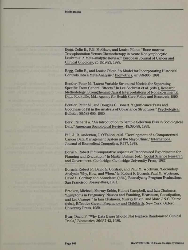 0 SE SA Ss sc a ee ee eal a a os |e el eee Melee be Ser id PS Ss ee ee Re hak Oe ee | Bibliography  Begg, Colin B., P.B. McGlave, and Louise Pilote. “Bone-marrow Transplantation Versus Chemotherapy in Acute Nonlymphocytic Leukemia: A Meta-analytic Review,” European Journal of Cancer and Clinical Oncology, 25:1519-23, 1989. Begg, Colin B., and Louise Pilote. “A Model for Incorporating Historical Controls Into a Meta-Analysis,” Biometrics, 47:899-906, 1991. Bentler, Peter M. “Latent Variable Structural Models for Separating Specific From General Effects.” In Lee Sechrest et al. (eds.), Research Methodology: Strengthening Causal Interpretations of Nonexperimental Data. Rockville, Md.: Agency for Health Care Policy and Research, 1990. Bentler, Peter M., and Douglas G. Bonett. “Significance Tests and Goodness of Fit in the Analysis of Covariance Structures,” Psychological Bulletin, 88:588-606, 1980. Berk, Richard A. “An Introduction to Sample Selection Bias in Sociological Data,” American Sociological Review, 48:386-98, 1983. Bill, J., R. Anderson, J. O’Fallon, et al. “Development of a Computerized Cancer Data Management System at the Mayo Clinic,” International Journal of Biomedical Computing, 9:477, 1978. Boruch, Robert F. “Comparative Aspects of Randomised Experiments for Planning and Evaluation.” In Martin Bulmer (ed.), Social Science Research and Government. Cambridge: Cambridge University Press, 1987. Boruch, Robert F., David S. Cordray, and Paul M. Wortman. “Secondary Analysis: Why, How, and When.” In Robert F. Boruch, Paul M. Wortman, David S. Cordray and Associates (eds.), Reanalyzing Program Evaluations. San Francisco: Jossey-Bass, 1981. Bracken, Michael, Murray Enkin, Hubert Campbell, and Iain Chalmers. “Symptoms in Pregnancy: Nausea and Vomiting, Heartburn, Constipation, and Leg Cramps.” In Iain Chalmers, Murray Enkin, and Marc J.N.C. Keirse (eds.), Effective Care in Pregnancy and Childbirth. New York: Oxford University Press, 1989. Byar, David P. “Why Data Bases Should Not Replace Randomized Clinical Trials,” Biometrics, 36:337-42, 1980.