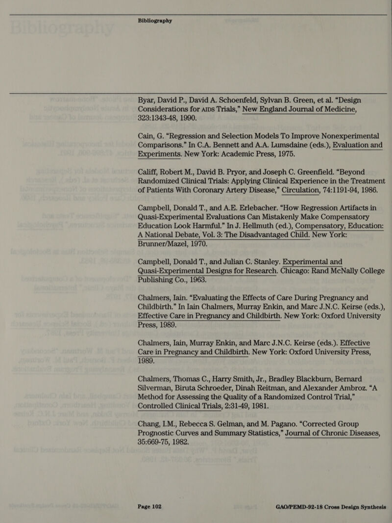 Byar, David P., David A. Schoenfeld, Sylvan B. Green, et al. “Design Considerations for AIDs Trials,” New England Journal of Medicine, 323:1343-48, 1990. Cain, G. “Regression and Selection Models To Improve Nonexperimental Comparisons.” In C.A. Bennett and A.A. Lumsdaine (eds.), Evaluation and Experiments. New York: Academic Press, 1975. Califf, Robert M., David B. Pryor, and Joseph C. Greenfield. “Beyond Randomized Clinical Trials: Applying Clinical Experience in the Treatment of Patients With Coronary Artery Disease,” Circulation, 74:1191-94, 1986. Campbell, Donald T., and A.E. Erlebacher. “How Regression Artifacts in Quasi-Experimental Evaluations Can Mistakenly Make Compensatory Education Look Harmful.” In J. Hellmuth (ed.), Compensatory, Education: A National Debate, Vol. 3: The Disadvantaged Child. New York: Brunner/Mazel, 1970. Campbell, Donald T., and Julian C. Stanley. Experimental and Quasi-Experimental Designs for Research. Chicago: Rand McNally College Publishing Co., 1963. Chalmers, Iain. “Evaluating the Effects of Care During Pregnancy and Childbirth.” In Iain Chalmers, Murray Enkin, and Marc J.N.C. Keirse (eds.), Effective Care in Pregnancy and Childbirth. New York: Oxford University Press, 1989. Chalmers, Iain, Murray Enkin, and Marc J.N.C. Keirse (eds.). Effective Care in Pregnancy and Childbirth. New York: Oxford University Press, 1989. Chalmers, Thomas C., Harry Smith, Jr., Bradley Blackburn, Bernard Silverman, Biruta Schroeder, Dinah Reitman, and Alexander Ambroz. “A Method for Assessing the Quality of a Randomized Control Trial,” Controlled Clinical Trials, 2:31-49, 1981. Chang, I.M., Rebecca S. Gelman, and M. Pagano. “Corrected Group Prognostic Curves and Summary Statistics,” Journal of Chronic Diseases, 35:669-75, 1982.