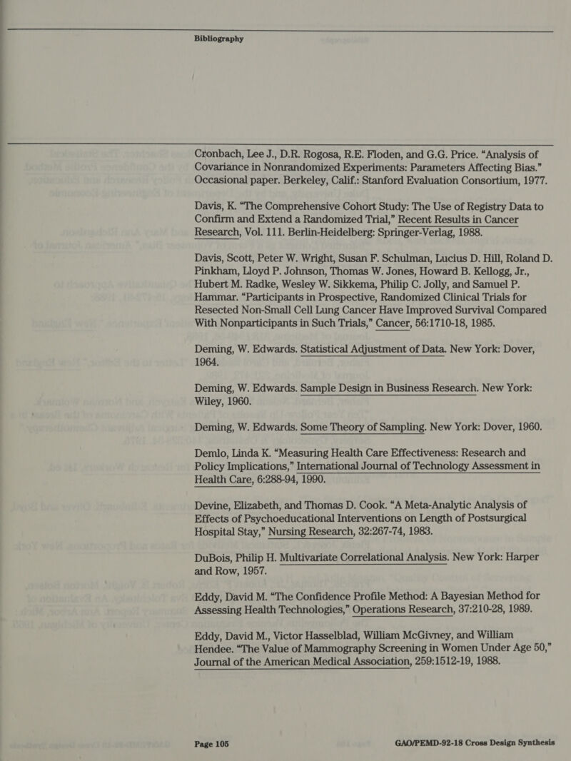  Cronbach, Lee J., D.R. Rogosa, R.E. Floden, and G.G. Price. “Analysis of Covariance in Nonrandomized Experiments: Parameters Affecting Bias.” Occasional paper. Berkeley, Calif.: Stanford Evaluation Consortium, 1977. Davis, K. “The Comprehensive Cohort Study: The Use of Registry Data to Confirm and Extend a Randomized Trial,” Recent Results in Cancer Research, Vol. 111. Berlin-Heidelberg: Springer-Verlag, 1988. Davis, Scott, Peter W. Wright, Susan F. Schulman, Lucius D. Hill, Roland D. Pinkham, Lloyd P. Johnson, Thomas W. Jones, Howard B. Kellogg, Jr., Hubert M. Radke, Wesley W. Sikkema, Philip C. Jolly, and Samuel P. Hammar. “Participants in Prospective, Randomized Clinical Trials for Resected Non-Small Cell Lung Cancer Have Improved Survival Compared With Nonparticipants in Such Trials,” Cancer, 56:1710-18, 1985. Deming, W. Edwards. Statistical Adjustment of Data. New York: Dover, 1964. Deming, W. Edwards. Sample Design in Business Research. New York: Wiley, 1960. Deming, W. Edwards. Some Theory of Sampling. New York: Dover, 1960. Demlo, Linda K. “Measuring Health Care Effectiveness: Research and Policy Implications,” International Journal of Technology Assessment in Health Care, 6:288-94, 1990. Devine, Elizabeth, and Thomas D. Cook. “A Meta-Analytic Analysis of Effects of Psychoeducational Interventions on Length of Postsurgical Hospital Stay,” Nursing Research, 32:267-74, 1983. DuBois, Philip H. Multivariate Correlational Analysis. New York: Harper and Row, 1957. Eddy, David M. “The Confidence Profile Method: A Bayesian Method for Assessing Health Technologies,” Operations Research, 37:210-28, 1989. Eddy, David M., Victor Hasselblad, William McGivney, and William Hendee. “The Value of Mammography Screening in Women Under Age 50,” Journal of the American Medical Association, 259:1512-19, 1988.