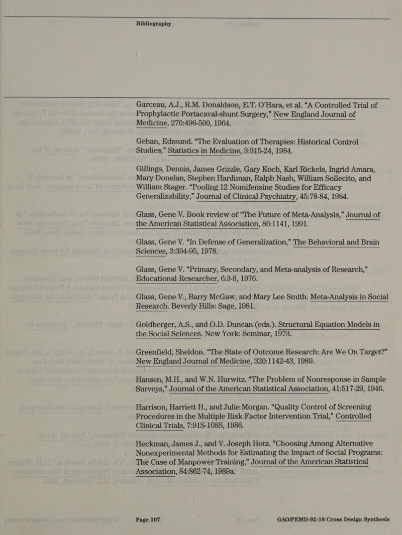 OS RS EE A Be eae re an ee ee Le a ee ee ee ea ee Bibliography  Garceau, A.J., R.M. Donaldson, E.T. O’Hara, et al. “A Controlled Trial of Prophylactic Portacaval-shunt Surgery,” New England Journal of Medicine, 270:496-500, 1964. Gehan, Edmund. “The Evaluation of Therapies: Historical Control Studies,” Statistics in Medicine, 3:315-24, 1984. Gillings, Dennis, James Grizzle, Gary Koch, Karl Rickels, Ingrid Amara, Mary Donelan, Stephen Hardiman, Ralph Nash, William Sollecito, and William Stager. “Pooling 12 Nomifensine Studies for Efficacy Generalizability,” Journal of Clinical Psychiatry, 45:78-84, 1984. Glass, Gene V. Book review of “The Future of Meta-Analysis,” Journal of the American Statistical Association, 86:1141, 1991. Glass, Gene V. “In Defense of Generalization,” The Behavioral and Brain Sciences, 3:394-95, 1978. Glass, Gene V. “Primary, Secondary, and Meta-analysis of Research,” Educational Researcher, 6:3-8, 1976. Glass, Gene V., Barry McGaw, and Mary Lee Smith. Meta-Analysis in Social Research. Beverly Hills: Sage, 1981. Goldberger, A.S., and O.D. Duncan (eds.). Structural Equation Models in the Social Sciences. New York: Seminar, 1973. Greenfield, Sheldon. “The State of Outcome Research: Are We On Target?” New England Journal of Medicine, 320:1142-43, 1989. Hansen, M.H., and W.N. Hurwitz. “The Problem of Nonresponse in Sample Surveys,” Journal of the American Statistical Association, 41:517-29, 1946. Harrison, Harriett H., and Julie Morgan. “Quality Control of Screening Procedures in the Multiple Risk Factor Intervention Trial,” Controlled Clinical Trials, 7:91S-108S, 1986. Heckman, James J., and V. Joseph Hotz. “Choosing Among Alternative Nonexperimental Methods for Estimating the Impact of Social Programs: The Case of Manpower Training,” Journal of the American Statistical Association, 84:862-74, 1989a.