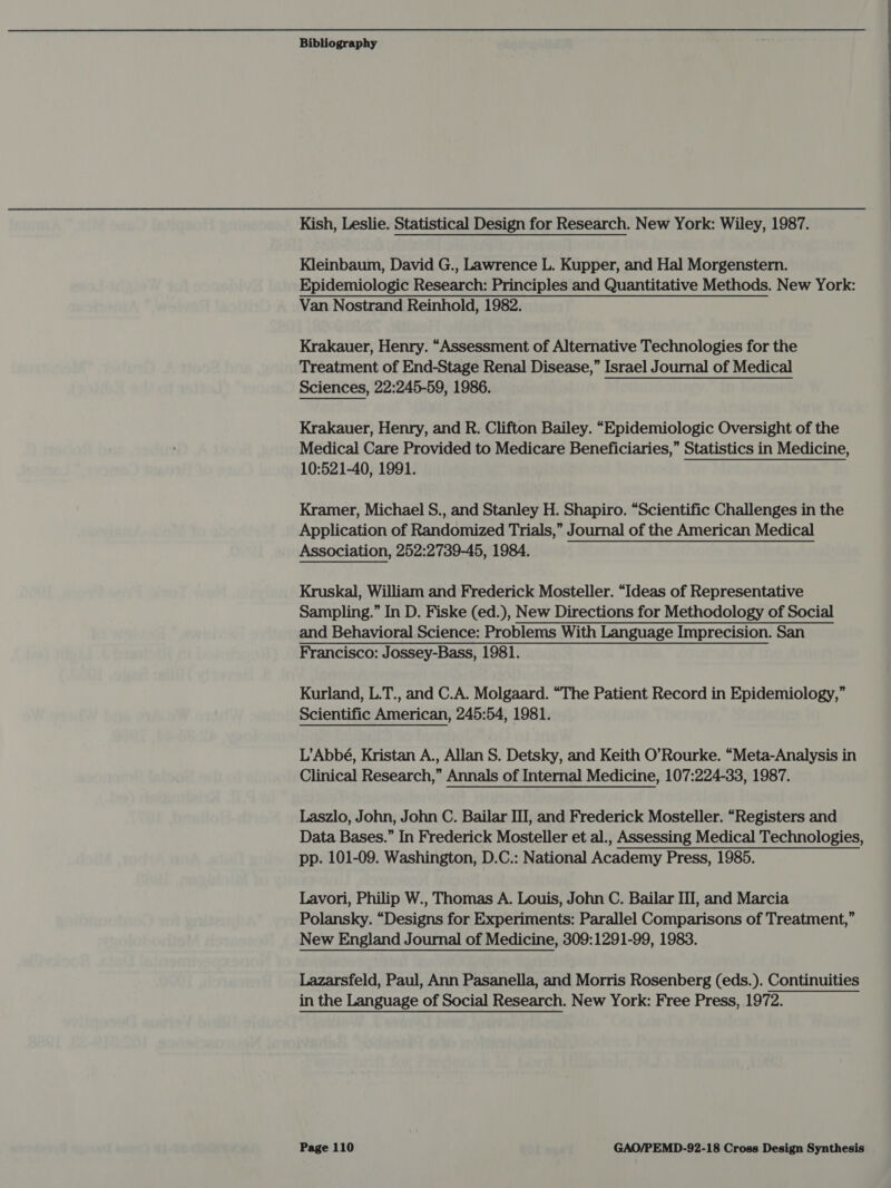Kish, Leslie. Statistical Design for Research. New York: Wiley, 1987. Kleinbaum, David G., Lawrence L. Kupper, and Hal Morgenstern. Epidemiologic Research: Principles and Quantitative Methods. New York: Van Nostrand Reinhold, 1982. Krakauer, Henry. “Assessment of Alternative Technologies for the Treatment of End-Stage Renal Disease,” Israel Journal of Medical Sciences, 22:245-59, 1986. Krakauer, Henry, and R. Clifton Bailey. “Epidemiologic Oversight of the Medical Care Provided to Medicare Beneficiaries,” Statistics in Medicine, 10:521-40, 1991. Kramer, Michael S., and Stanley H. Shapiro. “Scientific Challenges in the Application of Randomized Trials,” Journal of the American Medical Association, 252:2739-45, 1984. Kruskal, William and Frederick Mosteller. “Ideas of Representative Sampling.” In D. Fiske (ed.), New Directions for Methodology of Social and Behavioral Science: Problems With Language Imprecision. San Francisco: Jossey-Bass, 1981. Kurland, L.T., and C.A. Molgaard. “The Patient Record in Epidemiology,” Scientific American, 245:54, 1981. L’Abbé, Kristan A., Allan S. Detsky, and Keith O’Rourke. “Meta-Analysis in Clinical Research,” Annals of Internal Medicine, 107:224-33, 1987. Laszlo, John, John C. Bailar III, and Frederick Mosteller. “Registers and Data Bases.” In Frederick Mosteller et al., Assessing Medical Technologies, pp. 101-09. Washington, D.C.: National Academy Press, 1985. Lavori, Philip W., Thomas A. Louis, John C. Bailar III, and Marcia Polansky. “Designs for Experiments: Parallel Comparisons of Treatment,” New England Journal of Medicine, 309:1291-99, 1983. Lazarsfeld, Paul, Ann Pasanella, and Morris Rosenberg (eds. ). Continuities in the Language of Social Research. New York: Free Press, 1972.