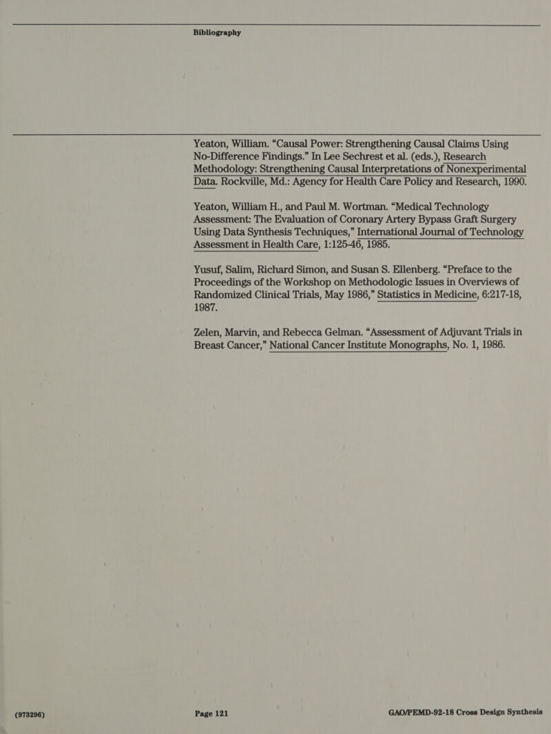 Yeaton, William. “Causal Power: Strengthening Causal Claims Using No-Difference Findings.” In Lee Sechrest et al. (eds.), Research Methodology: Strengthening Causal Interpretations of Nonexperimental Data. Rockville, Md.: Agency for Health Care Policy and Research, 1990. Yeaton, William H., and Paul M. Wortman. “Medical Technology Assessment: The Evaluation of Coronary Artery Bypass Graft Surgery Using Data Synthesis Techniques,” International Journal of Technology Assessment in Health Care, 1:125-46, 1985. Yusuf, Salim, Richard Simon, and Susan S. Ellenberg. “Preface to the Proceedings of the Workshop on Methodologic Issues in Overviews of Randomized Clinical Trials, May 1986,” Statistics in Medicine, 6:217-18, 1987. Zelen, Marvin, and Rebecca Gelman. “Assessment of Adjuvant Trials in Breast Cancer,” National Cancer Institute Monographs, No. 1, 1986.