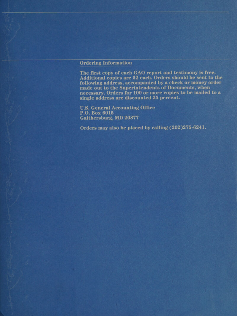 Ordering Information The first copy of each GAO report and testimony is free. Additional copies are $2 each. Orders should be sent to the following address, accompanied by a check or money order — made out to the Superintendents of Documents, when necessary. Orders for 100 or more copies to be mailed toa single address are discounted 25 percent. U.S. General Accounting Office P.O. Box 6015 _ Gaithersburg, MD 20877 Orders may also be placed by calling (202 )275-6241.