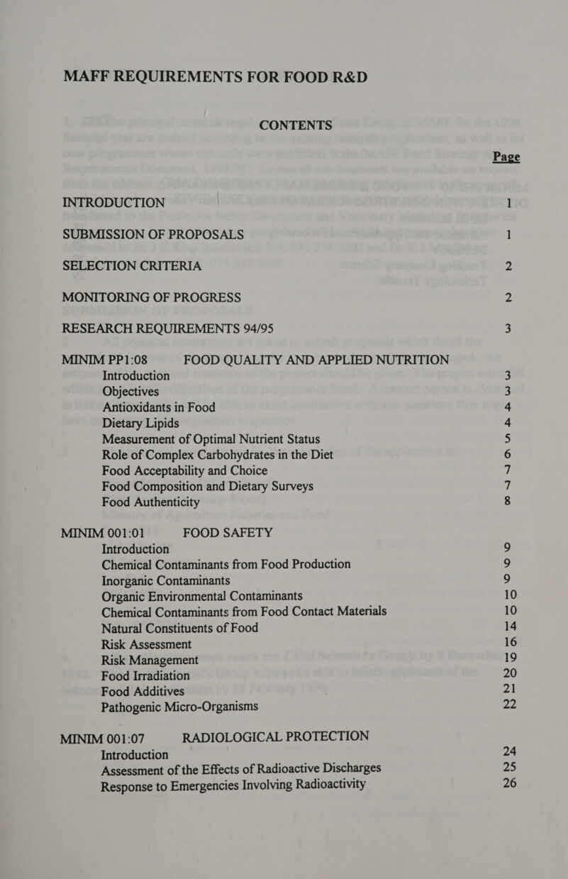 MAFF REQUIREMENTS FOR FOOD R&amp;D CONTENTS INTRODUCTION SUBMISSION OF PROPOSALS SELECTION CRITERIA MONITORING OF PROGRESS RESEARCH REQUIREMENTS 94/95 MINIM PP1:08 FOOD QUALITY AND APPLIED NUTRITION Introduction Objectives Antioxidants in Food Dietary Lipids Measurement of Optimal Nutrient Status Role of Complex Carbohydrates in the Diet Food Acceptability and Choice Food Composition and Dietary Surveys Food Authenticity MINIM 001:01 FOOD SAFETY Introduction Chemical Contaminants from Food Production Inorganic Contaminants Organic Environmental Contaminants Chemical Contaminants from Food Contact Materials Natural Constituents of Food Risk Assessment Risk Management Food Irradiation Food Additives Pathogenic Micro-Organisms MINIM 001:07 RADIOLOGICAL PROTECTION Introduction Assessment of the Effects of Radioactive Discharges Response to Emergencies Involving Radioactivity E iY) o ONANNMN A LW W