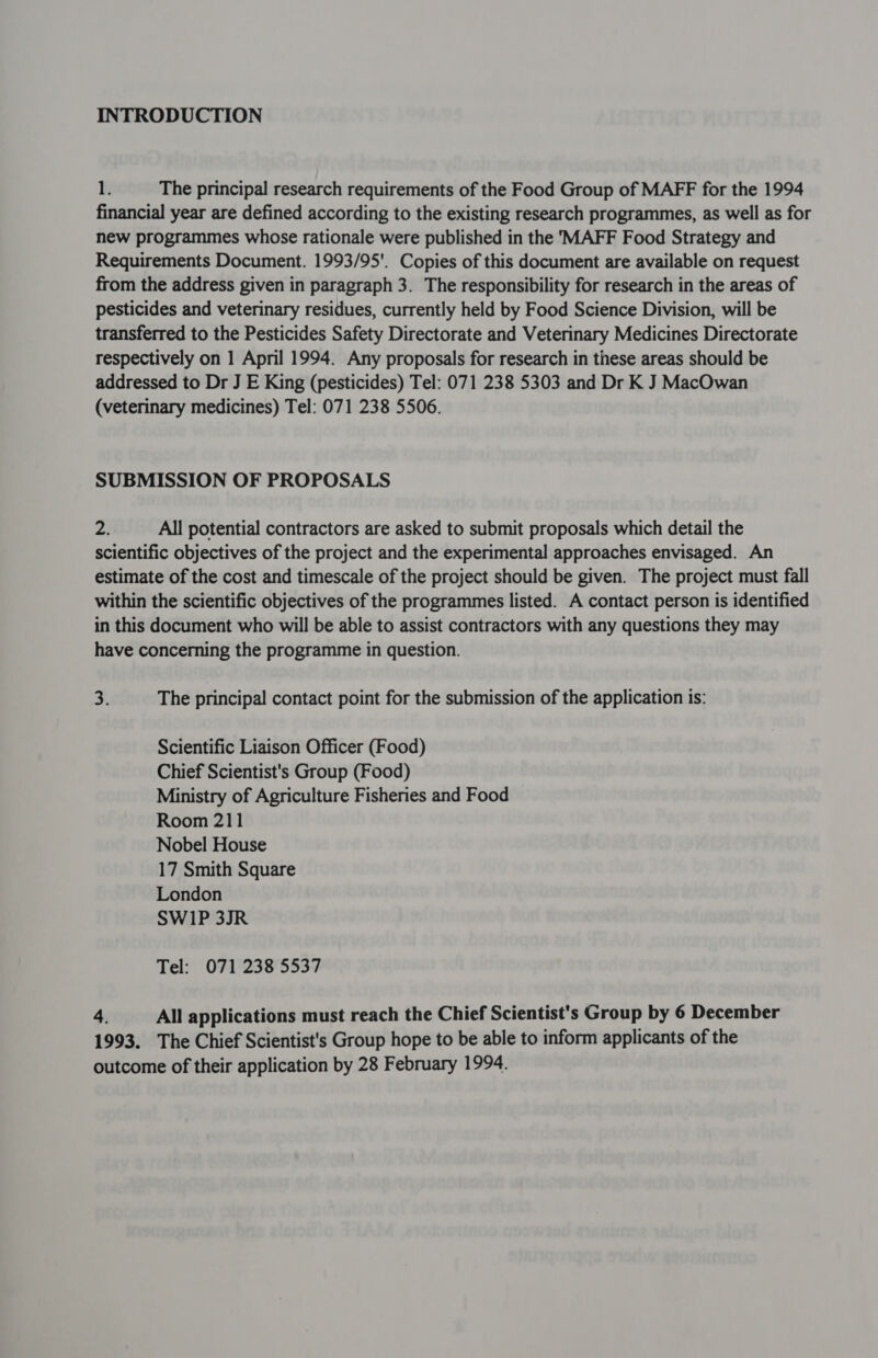 INTRODUCTION 1. The principal research requirements of the Food Group of MAFF for the 1994 financial year are defined according to the existing research programmes, as well as for new programmes whose rationale were published in the 'MAFF Food Strategy and Requirements Document. 1993/95'. Copies of this document are available on request from the address given in paragraph 3. The responsibility for research in the areas of pesticides and veterinary residues, currently held by Food Science Division, will be transferred to the Pesticides Safety Directorate and Veterinary Medicines Directorate respectively on 1 April 1994. Any proposals for research in these areas should be addressed to Dr J E King (pesticides) Tel: 071 238 5303 and Dr K J MacOwan (veterinary medicines) Tel: 071 238 5506. SUBMISSION OF PROPOSALS Zi All potential contractors are asked to submit proposals which detail the scientific objectives of the project and the experimental approaches envisaged. An estimate of the cost and timescale of the project should be given. The project must fall within the scientific objectives of the programmes listed. A contact person is identified in this document who will be able to assist contractors with any questions they may have concerning the programme in question. 3. The principal contact point for the submission of the application is: Scientific Liaison Officer (Food) Chief Scientist's Group (Food) Ministry of Agriculture Fisheries and Food Room 211 Nobel House 17 Smith Square London SW1P 3JR Tel: 071 238 5537 4. All applications must reach the Chief Scientist's Group by 6 December 1993. The Chief Scientist's Group hope to be able to inform applicants of the outcome of their application by 28 February 1994.