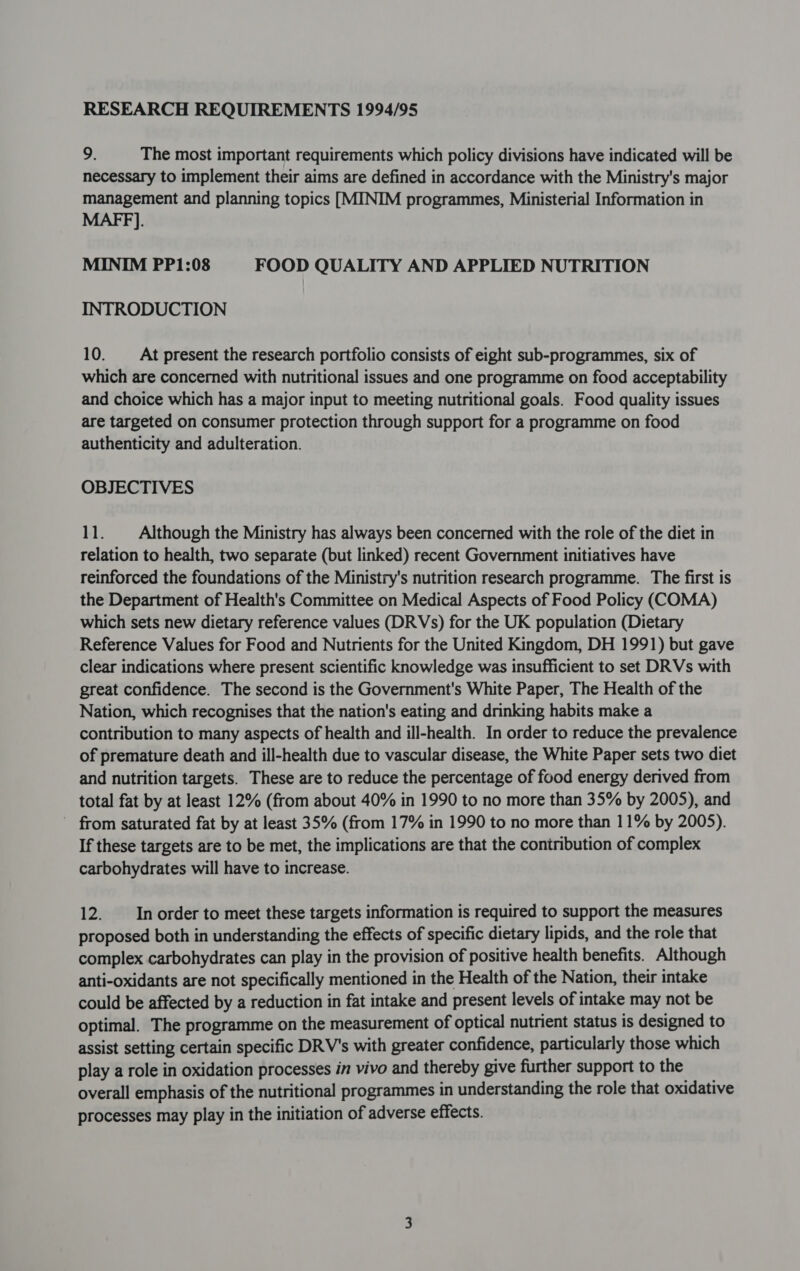 RESEARCH REQUIREMENTS 1994/95 9. The most important requirements which policy divisions have indicated will be necessary to implement their aims are defined in accordance with the Ministry's major management and planning topics [MINIM programmes, Ministerial Information in MAFF]. MINIM PP1:08 FOOD QUALITY AND APPLIED NUTRITION INTRODUCTION 10. _— At present the research portfolio consists of eight sub-programmes, six of which are concerned with nutritional issues and one programme on food acceptability and choice which has a major input to meeting nutritional goals. Food quality issues are targeted on consumer protection through support for a programme on food authenticity and adulteration. OBJECTIVES 11. Although the Ministry has always been concerned with the role of the diet in relation to health, two separate (but linked) recent Government initiatives have reinforced the foundations of the Ministry's nutrition research programme. The first is the Department of Health's Committee on Medical Aspects of Food Policy (COMA) which sets new dietary reference values (DRVs) for the UK population (Dietary Reference Values for Food and Nutrients for the United Kingdom, DH 1991) but gave clear indications where present scientific knowledge was insufficient to set DRVs with great confidence. The second is the Government's White Paper, The Health of the Nation, which recognises that the nation's eating and drinking habits make a contribution to many aspects of health and ill-health. In order to reduce the prevalence of premature death and ill-health due to vascular disease, the White Paper sets two diet and nutrition targets. These are to reduce the percentage of food energy derived from total fat by at least 12% (from about 40% in 1990 to no more than 35% by 2005), and from saturated fat by at least 35% (from 17% in 1990 to no more than 11% by 2005). If these targets are to be met, the implications are that the contribution of complex carbohydrates will have to increase. 12. In order to meet these targets information is required to support the measures proposed both in understanding the effects of specific dietary lipids, and the role that complex carbohydrates can play in the provision of positive health benefits. Although anti-oxidants are not specifically mentioned in the Health of the Nation, their intake could be affected by a reduction in fat intake and present levels of intake may not be optimal. The programme on the measurement of optical nutrient status is designed to assist setting certain specific DRV's with greater confidence, particularly those which play a role in oxidation processes in vivo and thereby give further support to the overall emphasis of the nutritional programmes in understanding the role that oxidative processes may play in the initiation of adverse effects.