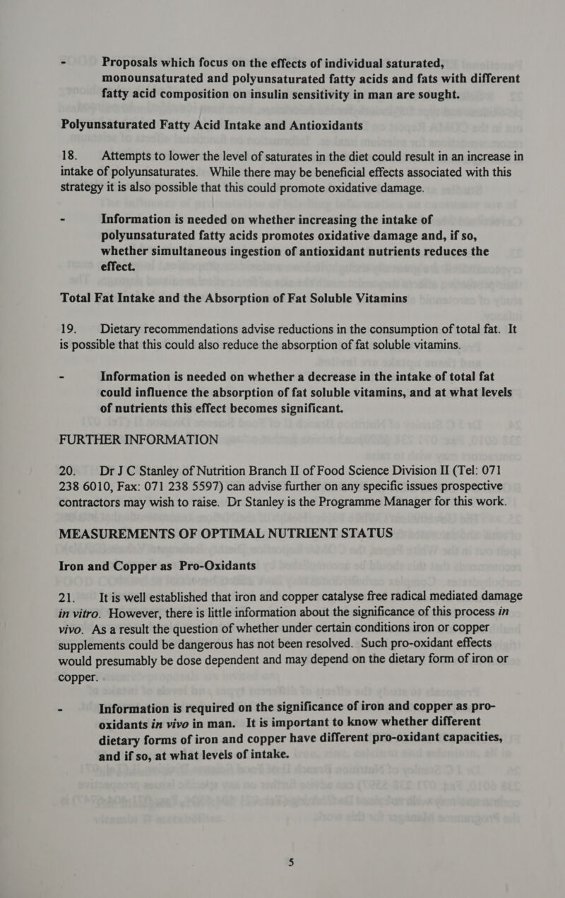 - Proposals which focus on the effects of individual saturated, monounsaturated and polyunsaturated fatty acids and fats with different fatty acid composition on insulin sensitivity in man are sought. Polyunsaturated Fatty Acid Intake and Antioxidants 18. Attempts to lower the level of saturates in the diet could result in an increase in intake of polyunsaturates. While there may be beneficial effects associated with this strategy it is also possible that this could promote oxidative damage. - Information is needed on whether increasing the intake of polyunsaturated fatty acids promotes oxidative damage and, if so, whether simultaneous ingestion of antioxidant nutrients reduces the effect. Total Fat Intake and the Absorption of Fat Soluble Vitamins 19. Dietary recommendations advise reductions in the consumption of total fat. It is possible that this could also reduce the absorption of fat soluble vitamins. : Information is needed on whether a decrease in the intake of total fat could influence the absorption of fat soluble vitamins, and at what levels of nutrients this effect becomes significant. FURTHER INFORMATION 20. DrJC Stanley of Nutrition Branch II of Food Science Division II (Tel: 071 238 6010, Fax: 071 238 5597) can advise further on any specific issues prospective contractors may wish to raise. Dr Stanley is the Programme Manager for this work. MEASUREMENTS OF OPTIMAL NUTRIENT STATUS Iron and Copper as Pro-Oxidants 21: It is well established that iron and copper catalyse free radical mediated damage in vitro. However, there is little information about the significance of this process in vivo. As a result the question of whether under certain conditions iron or copper supplements could be dangerous has not been resolved. Such pro-oxidant effects would presumably be dose dependent and may depend on the dietary form of iron or copper. - Information is required on the significance of iron and copper as pro- oxidants in vivo in man. It is important to know whether different dietary forms of iron and copper have different pro-oxidant capacities, and if so, at what levels of intake.